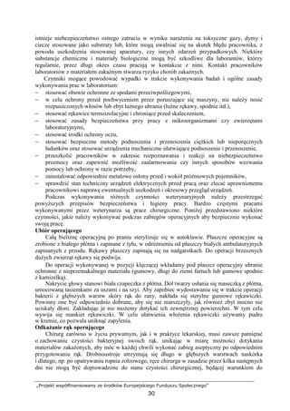 „Projekt współfinansowany ze środków Europejskiego Funduszu Społecznego”
30
istnieje niebezpieczeństwo ostrego zatrucia w wyniku naraŜenia na toksyczne gazy, dymy i
ciecze stosowane jako substraty lub, które mogą uwalniać się na skutek błędu pracownika, z
powodu uszkodzenia stosowanej aparatury, czy innych zdarzeń przypadkowych. Niektóre
substancje chemiczne i materiały biologiczne mogą być szkodliwe dla laborantów, którzy
regularnie, przez długi okres czasu pracują w kontakcie z nimi. Kontakt pracowników
laboratoriów z materiałem zakaźnym stwarza ryzyko chorób zakaźnych.
Czynniki mogące powodować wypadki w trakcie wykonywania badań i ogólne zasady
wykonywania prac w laboratorium:
− stosować obuwie ochronne ze spodami przeciwpoślizgowymi,
− w celu ochrony przed pochwyceniem przez poruszające się maszyny, nie naleŜy nosić
rozpuszczonych włosów lub zbyt luźnego ubrania (luźne rękawy, spodnie itd.),
− stosować rękawice termoizolacyjne i chroniące przed skaleczeniem,
− stosować zasady bezpieczeństwa przy pracy z mikroorganizmami czy zwierzętami
laboratoryjnymi,
− stosować środki ochrony oczu,
− stosować bezpieczne metody podnoszenia i przenoszenia cięŜkich lub nieporęcznych
ładunków oraz stosować urządzenia mechaniczne ułatwiające podnoszenie i przenoszenie,
− przeszkolić pracowników w zakresie rozpoznawania i reakcji na niebezpieczeństwo
przemocy oraz zapewnić moŜliwość zaalarmowania czy innych sposobów wezwania
pomocy lub ochrony w razie potrzeby,
− zainstalować odpowiednie metalowe osłony przed i wokół próŜniowych pojemników,
− sprawdzić stan techniczny urządzeń elektrycznych przed pracą oraz zlecać uprawnionemu
pracownikowi naprawę ewentualnych uszkodzeń i okresowy przegląd urządzeń.
Podczas wykonywania róŜnych czynności weterynaryjnych naleŜy przestrzegać
powyŜszych przepisów bezpieczeństwa i higieny pracy. Bardzo częstymi pracami
wykonywanymi przez weterynarza są prace chirurgiczne. PoniŜej przedstawiono niektóre
czynności, jakie naleŜy wykonywać podczas zabiegów operacyjnych aby bezpiecznie wykonać
swoją pracę.
Ubiór operującego
Całą bieliznę operacyjną po praniu sterylizuje się w autoklawie. Płaszcze operacyjne są
zrobione z białego płótna i zapinane z tyłu, w odróŜnieniu od płaszczy białych ambulatoryjnych
zapinanych z przodu. Rękawy płaszczy zapinają się na nadgarstkach. Do operacji brzusznych
duŜych zwierząt rękawy się podwija.
Do operacji wykonywanej w pozycji klęczącej wkładamy pod płaszcz operacyjny ubranie
ochronne z nieprzemakalnego materiału (gumowy, długi do ziemi fartuch lub gumowe spodnie
z kamizelką).
Nakrycie głowy stanowi biała czapeczka z płótna. Dół twarzy osłania się maseczką z płótna,
umocowaną tasiemkami za uszami i na szyi. Aby zapobiec wydostawaniu się w trakcie operacji
bakterii z głębszych warstw skóry rąk do rany, nakłada się sterylne gumowe rękawiczki.
Powinny one być odpowiednio dobrane, aby się nie marszczyły, jak równieŜ zbyt mocno nie
uciskały dłoni. Zakładając je nie moŜemy dotykać ich zewnętrznej powierzchni. W tym celu
wywija się mankiet rękawiczki. W celu ułatwienia włoŜenia rękawiczki uŜywamy pudru
w kremie, co pozwala uniknąć zapylenia.
OdkaŜanie rąk operującego
Chirurg zarówno w Ŝyciu prywatnym, jak i w praktyce lekarskiej, musi zawsze pamiętać
o zachowaniu czystości bakteryjnej swoich rąk, unikając w miarę moŜności dotykania
materiałów zakaŜonych, aby móc w kaŜdej chwili wykonać zabieg aseptyczny po odpowiednim
przygotowaniu rąk. Drobnoustroje utrzymują się długo w głębszych warstwach naskórka
i dlatego, np. po opatrywaniu ropnia zołzowego, ręce chirurga w zasadzie przez kilka następnych
dni nie mogą być doprowadzone do stanu czystości chirurgicznej, będącej warunkiem do
 