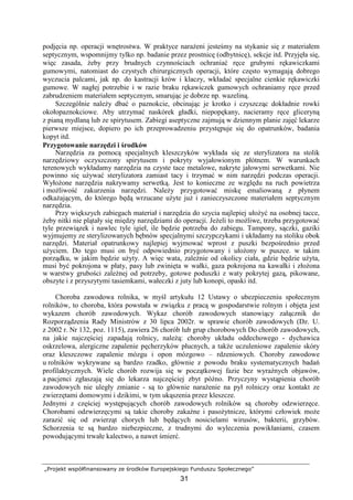 „Projekt współfinansowany ze środków Europejskiego Funduszu Społecznego”
31
podjęcia np. operacji wnętrostwa. W praktyce naraŜeni jesteśmy na stykanie się z materiałem
septycznym, wspomnijmy tylko np. badanie przez prostnicę (odbytnicę), sekcje itd. Przyjęła się,
więc zasada, Ŝeby przy brudnych czynnościach ochraniać ręce grubymi rękawiczkami
gumowymi, natomiast do czystych chirurgicznych operacji, które często wymagają dobrego
wyczucia palcami, jak np. do kastracji krów i klaczy, wkładać specjalne cienkie rękawiczki
gumowe. W nagłej potrzebie i w razie braku rękawiczek gumowych ochraniamy ręce przed
zabrudzeniem materiałem septycznym, smarując je dobrze np. wazeliną.
Szczególnie naleŜy dbać o paznokcie, obcinając je krotko i czyszcząc dokładnie rowki
okołopaznokciowe. Aby utrzymać naskórek gładki, niepopękany, nacieramy ręce gliceryną
z pianą mydlaną lub ze spirytusem. Zabiegi aseptyczne zajmują w dziennym planie zajęć lekarze
pierwsze miejsce, dopiero po ich przeprowadzeniu przystępuje się do opatrunków, badania
kopyt itd.
Przygotowanie narzędzi i środków
Narzędzia za pomocą specjalnych kleszczyków wykłada się ze sterylizatora na stolik
narzędziowy oczyszczony spirytusem i pokryty wyjałowionym płótnem. W warunkach
terenowych wykładamy narzędzia na czyste tace metalowe, nakryte jałowymi serwetkami. Nie
powinno się uŜywać sterylizatora zamiast tacy i trzymać w nim narzędzi podczas operacji.
WyłoŜone narzędzia nakrywamy serwetką. Jest to konieczne ze względu na ruch powietrza
i moŜliwość zakurzenia narzędzi. NaleŜy przygotować miskę emaliowaną z płynem
odkaŜającym, do którego będą wrzucane uŜyte juŜ i zanieczyszczone materiałem septycznym
narzędzia.
Przy większych zabiegach materiał i narzędzia do szycia najlepiej ułoŜyć na osobnej tacce,
Ŝeby nitki nie plątały się między narzędziami do operacji. JeŜeli to moŜliwe, trzeba przygotować
tyle przewiązek i nawlec tyle igieł, ile będzie potrzeba do zabiegu. Tampony, sączki, gaziki
wyjmujemy ze sterylizowanych bębnów specjalnymi szczypczykami i układamy na stoliku obok
narzędzi. Materiał opatrunkowy najlepiej wyjmować wprost z puszki bezpośrednio przed
uŜyciem. Do tego musi on być odpowiednio przygotowany i ułoŜony w puszce. w takim
porządku, w jakim będzie uŜyty. A więc wata, zaleŜnie od okolicy ciała, gdzie będzie uŜyta,
musi być pokrojona w płaty, pasy lub zwinięta w wałki, gaza pokrojona na kawałki i złoŜona
w warstwy grubości zaleŜnej od potrzeby, gotowe poduszki z waty pokrytej gazą, pikowane,
obszyte i z przyszytymi tasiemkami, wałeczki z juty lub konopi, opaski itd.
Choroba zawodowa rolnika, w myśl artykułu 12 Ustawy o ubezpieczeniu społecznym
rolników, to choroba, która powstała w związku z pracą w gospodarstwie rolnym i objęta jest
wykazem chorób zawodowych. Wykaz chorób zawodowych stanowiący załącznik do
Rozporządzenia Rady Ministrów z 30 lipca 2002r. w sprawie chorób zawodowych (Dz. U.
z 2002 r. Nr 132, poz. 1115), zawiera 26 chorób lub grup chorobowych Do chorób zawodowych,
na jakie najczęściej zapadają rolnicy, naleŜą: choroby układu oddechowego - dychawica
oskrzelowa, alergiczne zapalenie pęcherzyków płucnych, a takŜe uczuleniowe zapalenie skóry
oraz kleszczowe zapalenie mózgu i opon mózgowo – rdzeniowych. Choroby zawodowe
u rolników wykrywane są bardzo rzadko, głównie z powodu braku systematycznych badań
profilaktycznych. Wiele chorób rozwija się w początkowej fazie bez wyraźnych objawów,
a pacjenci zgłaszają się do lekarza najczęściej zbyt późno. Przyczyny wystąpienia chorób
zawodowych nie uległy zmianie - są to głównie naraŜenie na pył rolniczy oraz kontakt ze
zwierzętami domowymi i dzikimi, w tym ukąszenia przez kleszcze.
Jednymi z częściej występujących chorób zawodowych rolników są choroby odzwierzęce.
Chorobami odzwierzęcymi są takie choroby zakaźne i pasoŜytnicze, którymi człowiek moŜe
zarazić się od zwierząt chorych lub będących nosicielami wirusów, bakterii, grzybów.
Schorzenia te są bardzo niebezpieczne, z trudnymi do wyleczenia powikłaniami, czasem
powodującymi trwałe kalectwo, a nawet śmierć.
 