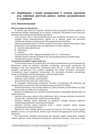 „Projekt współfinansowany ze środków Europejskiego Funduszu Społecznego”
36
4.4. Zapobieganie i zasady postępowania w sytuacji zagroŜenia
oraz udzielanie pierwszej pomocy osobom poszkodowanym
w wypadkach
4.4.1. Materiał nauczania
Pierwsza pomoc przedmedyczna
W sytuacji, gdy zdarzy się wypadek, udzielenie pierwszej pomocy ofiarom wypadku jest
obowiązkiem kaŜdego znajdującego się na miejscu wydarzenia. Do podstawowych zasad przy
udzielaniu pierwszej pomocy przedmedycznej naleŜą:
– ocena sytuacji, ilości i stanu poszkodowanych oraz ewentualne usunięcie ich z miejsca
wypadku (jeŜeli niebezpieczeństwo zagraŜa im w dalszym ciągu) lub przerwanie
szkodliwego działania czynnika (jeŜeli takie postępowanie jest moŜliwe),
– obejrzenie poszkodowanych i kontrola czynności Ŝyciowych: oddechu, krwawienia i stanu
przytomności. Gdy poszkodowany jest nieprzytomny to naleŜy zapewnić:
A – droŜność dróg oddechowych,
B – oddychanie,
C – krąŜenie.
– wezwanie pomocy: 999 – Pogotowie Ratunkowe lub 112 – Ratownictwo,
– udzielenie pomocy zaleŜnej od objawów do czasu przybycia pomocy kwalifikowanej,
– zabezpieczenie miejsca wypadku.
Tamowanie krwotoków i opatrywanie ran.
Z krwawieniem mamy do czynienia przy niewielkich uszkodzeniach naczyń krwionośnych.
Krwawienie ustanie po nałoŜeniu opatrunku uciskowego, mocowanego przylepcem lub
bandaŜem. Uraz moŜe spowodować uszkodzenie tętnic lub Ŝył, a takŜe silnie ukrwionych
narządów wewnętrznych. Przy cięŜkich wypadkach oba rodzaje krwotoków (zewnętrzny
i wewnętrzny) mogą występować równocześnie. Do zatrzymania krwotoku zewnętrznego
stosuje się następujące sposoby (pamiętając o załoŜeniu rękawiczek):
– ucisk krwawiącego naczynia (zwykle ręką),
– opatrunek z gazy, bandaŜa, czystej tkaniny,
– uniesienie kończyny lub części ciała ku górze.
W przypadku najmniejszego podejrzenia krwotoku wewnętrznego lub tętniczego (po
udzieleniu pierwszej pomocy) naleŜy poszkodowanego przewieźć do szpitala.
Podczas krwawienia z nosa chorego układa się z głową uniesioną, na kark kładzie się zimny
okład i przyciska skrzydełko nosa do przegrody.
Oparzenia. Postępowanie przy udzielaniu pierwszej pomocy w przypadku oparzeń zaleŜy od
stopnia oparzenia:
– oparzenie pierwszego stopnia (silne przekrwienie skóry) wymaga polewania strumieniem
czystej wody i zabezpieczenia wyjałowionym opatrunkiem,
– oparzenie drugiego stopnia (pojawiają się pęcherze) wymaga wyłącznie nałoŜenia
wyjałowionego opatrunku i skierowania do lekarza,
– oparzenie trzeciego stopnia (martwica skóry i ciemne zwęglone strupy) wymaga
natychmiastowej interwencji lekarza.
Oparzeń nie wolno dotykać rękami ani smarować maściami. Nie wolno równieŜ rozcinać
pęcherzy, usuwać z ran ciał obcych, zdzierać części ubrania przylegających do ran ani polewać
spirytusem.
Przy oparzeniach związkami chemicznymi (np. kwasami, ługami, niegaszonym wapnem)
miejsca oparzone trzeba natychmiast przemywać strumieniem bieŜącej wody przez około
 
