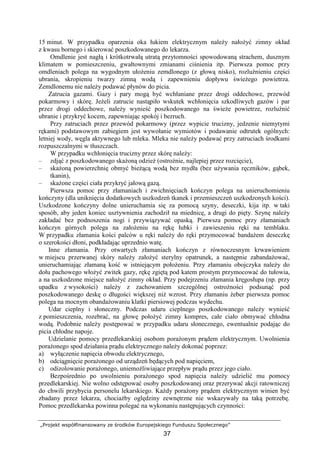 „Projekt współfinansowany ze środków Europejskiego Funduszu Społecznego”
37
15 minut. W przypadku oparzenia oka łukiem elektrycznym naleŜy nałoŜyć zimny okład
z kwasu bornego i skierować poszkodowanego do lekarza.
Omdlenie jest nagłą i krótkotrwałą utratą przytomności spowodowaną strachem, dusznym
klimatem w pomieszczeniu, gwałtownymi zmianami ciśnienia itp. Pierwsza pomoc przy
omdleniach polega na wygodnym ułoŜeniu zemdlonego (z głową nisko), rozluźnieniu części
ubrania, skropieniu twarzy zimną wodą i zapewnieniu dopływu świeŜego powietrza.
Zemdlonemu nie naleŜy podawać płynów do picia.
Zatrucia gazami. Gazy i pary mogą być wchłaniane przez drogi oddechowe, przewód
pokarmowy i skórę. JeŜeli zatrucie nastąpiło wskutek wchłonięcia szkodliwych gazów i par
przez drogi oddechowe, naleŜy wynieść poszkodowanego na świeŜe powietrze, rozluźnić
ubranie i przykryć kocem, zapewniając spokój i bezruch.
Przy zatruciach przez przewód pokarmowy (przez wypicie trucizny, jedzenie niemytymi
rękami) podstawowym zabiegiem jest wywołanie wymiotów i podawanie odtrutek ogólnych:
letniej wody, węgla aktywnego lub mleka. Mleka nie naleŜy podawać przy zatruciach środkami
rozpuszczalnymi w tłuszczach.
W przypadku wchłonięcia trucizny przez skórę naleŜy:
– zdjąć z poszkodowanego skaŜoną odzieŜ (ostroŜnie, najlepiej przez rozcięcie),
– skaŜoną powierzchnię obmyć bieŜącą wodą bez mydła (bez uŜywania ręczników, gąbek,
tkanin),
– skaŜone części ciała przykryć jałową gazą.
Pierwsza pomoc przy złamaniach i zwichnięciach kończyn polega na unieruchomieniu
kończyny (dla uniknięcia dodatkowych uszkodzeń tkanek i przemieszczeń uszkodzonych kości).
Uszkodzone kończyny dolne unieruchamia się za pomocą szyny, deseczki, kija itp. w taki
sposób, aby jeden koniec usztywnienia zachodził na miednicę, a drugi do pięty. Szynę naleŜy
zakładać bez podnoszenia nogi i przywiązywać opaską. Pierwsza pomoc przy złamaniach
kończyn górnych polega na załoŜeniu na rękę łubki i zawieszeniu ręki na temblaku.
W przypadku złamania kości palców u ręki naleŜy do ręki przymocować bandaŜem deseczkę
o szerokości dłoni, podkładając uprzednio watę.
Inne złamania. Przy otwartych złamaniach kończyn z równoczesnym krwawieniem
w miejscu przerwanej skóry naleŜy załoŜyć sterylny opatrunek, a następnie zabandaŜować,
unieruchamiając złamaną kość w istniejącym połoŜeniu. Przy złamaniu obojczyka naleŜy do
dołu pachowego włoŜyć zwitek gazy, rękę zgiętą pod katem prostym przymocować do tułowia,
a na uszkodzone miejsce nałoŜyć zimny okład. Przy podejrzeniu złamania kręgosłupa (np. przy
upadku z wysokości) naleŜy z zachowaniem szczególnej ostroŜności podsunąć pod
poszkodowanego deskę o długości większej niŜ wzrost. Przy złamaniu Ŝeber pierwsza pomoc
polega na mocnym obandaŜowaniu klatki piersiowej podczas wydechu.
Udar cieplny i słoneczny. Podczas udaru cieplnego poszkodowanego naleŜy wynieść
z pomieszczenia, rozebrać, na głowę połoŜyć zimny kompres, całe ciało obmywać chłodna
wodą. Podobnie naleŜy postępować w przypadku udaru słonecznego, ewentualnie podając do
picia chłodne napoje.
Udzielanie pomocy przedlekarskiej osobom poraŜonym prądem elektrycznym. Uwolnienia
poraŜonego spod działania prądu elektrycznego naleŜy dokonać poprzez:
a) wyłączenie napięcia obwodu elektrycznego,
b) odciągnięcie poraŜonego od urządzeń będących pod napięciem,
c) odizolowanie poraŜonego, uniemoŜliwiające przepływ prądu przez jego ciało.
Bezpośrednio po uwolnieniu poraŜonego spod napięcia naleŜy udzielić mu pomocy
przedlekarskiej. Nie wolno odstępować osoby poszkodowanej oraz przerywać akcji ratowniczej
do chwili przybycia personelu lekarskiego. KaŜdy poraŜony prądem elektrycznym winien być
zbadany przez lekarza, chociaŜby oględziny zewnętrzne nie wskazywały na taką potrzebę.
Pomoc przedlekarska powinna polegać na wykonaniu następujących czynności:
 