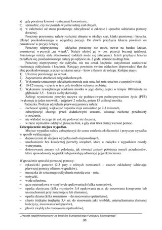„Projekt współfinansowany ze środków Europejskiego Funduszu Społecznego”
38
a) gdy poraŜony krwawi – zatrzymać krwawienie,
b) sprawdzić, czy nie posiada w jamie ustnej ciał obcych,
c) w zaleŜności od stanu poraŜonego zdecydować o zakresie i sposobie udzielania pomocy
doraźnej.
PoraŜony przytomny: naleŜy rozluźnić ubranie w okolicy szyi, klatki piersiowej i brzucha.
UłoŜyć poszkodowanego w wygodnej pozycji. Do chwili przybycia lekarza powinien on
pozostawać w pozycji leŜącej.
PoraŜony nieprzytomny – oddycha: poraŜony nie moŜe, nawet na bardzo krótko,
pozostawać w pozycji „na wznak”. NaleŜy ułoŜyć go w tzw. pozycji bocznej ustalonej.
PoraŜonego naleŜy stale obserwować (oddech moŜe się zatrzymać). JeŜeli przybycie lekarza
przedłuŜa się, poszkodowanego naleŜy po upływie ok. 2 godz. obrócić na drugi bok.
PoraŜony nieprzytomny nie oddycha, nie ma oznak krąŜenia: natychmiast zastosować
reanimację oddychania i krąŜenia. Ratujący powinien swoim oddechem doprowadzić tlen do
płuc poszkodowanego, a przez uciskanie serca – krew z tlenem do mózgu. Kolejne etapy:
1) UłoŜenie poraŜonego na wznak.
2) Zapewnienie droŜności dróg oddechowych.
3) Wykonanie sztucznego oddychania metodą usta-usta, lub usta-usta/nos z częstotliwością
4) 10-12/minutę, - uŜycie w tym celu środków ochrony osobistej.
5) Wykonanie zewnętrznego uciskania mostka w jego dolnej części w tempie 100/minutę na
głębokość 3,5 – 5cm (u osoby dorosłej).
Zabiegi wymienione powyŜej nazywa się podstawowym podtrzymywaniem Ŝycia (PPś)
i wykonuje je jeden ratownik, - najpierw 2 wdechy, potem 15 uciśnięć mostka.
Padaczka. Podczas udzielania pierwszej pomocy naleŜy:
– zachować spokój, większość napadów mija samoistnie po 2-3 minutach,
– zabezpieczyć chorego przed dodatkowymi urazami, odsunąć ruchome przedmioty
z otoczenia,
– nie wkładać niczego do ust, nie podawać nic do picia,
– w razie wymiotów odchylić głowę na bok, a gdy atak trwa dłuŜej wezwać pomoc.
Zabezpieczenie miejsca wypadku.
Miejsce wypadku naleŜy zabezpieczyć do czasu ustalenia okoliczności i przyczyn wypadku
w sposób wykluczający:
– dopuszczenie do miejsca wypadku osób niepowołanych,
– uruchomienie bez koniecznej potrzeby urządzeń, które w związku z wypadkiem zostały
wstrzymane,
– dokonywanie zmiany ich połoŜenia, jak równieŜ zmiany połoŜenia innych przedmiotów,
które spowodowały wypadek lub pozwalają odtworzyć jego okoliczności.
WyposaŜenie apteczki pierwszej pomocy:
− rękawiczki gumowe (2,3 pary o róŜnych rozmiarach – zawsze zakładamy udzielając
pierwszej pomocy ofiarom wypadków),
− maseczka do sztucznego oddychania metodą usta – usta,
− noŜyczki,
− woda utleniona,
− gaza opatrunkowa w sterylnych opakowaniach (kilka rozmiarów),
− opaska elastyczna (kilka rozmiarów 3,4 opakowania m.in. do mocowania kompresów lub
unieruchomień przy zwichnięciu lub złamaniu),
− opaska dziana (kilka rozmiarów – do mocowania opatrunków),
− chusty trójkątne (najlepiej 3,4 szt. do stosowania jako temblak, unieruchamiania złamanej
kończyny, mocowania kompresów),
− plaster zwykły (do mocowania opatrunków),
 