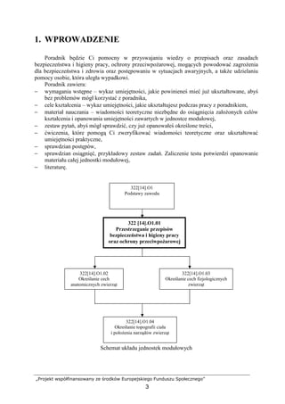 „Projekt współfinansowany ze środków Europejskiego Funduszu Społecznego”
3
322[14].O1.02
Określanie cech
anatomicznych zwierząt
322[14].O1.04
Określanie topografii ciała
i połoŜenia narządów zwierząt
322[14].O1
Podstawy zawodu
322 [14].O1.01
Przestrzeganie przepisów
bezpieczeństwa i higieny pracy
oraz ochrony przeciwpoŜarowej
322[14].O1.03
Określanie cech fizjologicznych
zwierząt
1. WPROWADZENIE
Poradnik będzie Ci pomocny w przyswajaniu wiedzy o przepisach oraz zasadach
bezpieczeństwa i higieny pracy, ochrony przeciwpoŜarowej, mogących powodować zagroŜenia
dla bezpieczeństwa i zdrowia oraz postępowaniu w sytuacjach awaryjnych, a takŜe udzielaniu
pomocy osobie, która uległa wypadkowi.
Poradnik zawiera:
− wymagania wstępne – wykaz umiejętności, jakie powinieneś mieć juŜ ukształtowane, abyś
bez problemów mógł korzystać z poradnika,
− cele kształcenia – wykaz umiejętności, jakie ukształtujesz podczas pracy z poradnikiem,
− materiał nauczania – wiadomości teoretyczne niezbędne do osiągnięcia załoŜonych celów
kształcenia i opanowania umiejętności zawartych w jednostce modułowej,
− zestaw pytań, abyś mógł sprawdzić, czy juŜ opanowałeś określone treści,
− ćwiczenia, które pomogą Ci zweryfikować wiadomości teoretyczne oraz ukształtować
umiejętności praktyczne,
− sprawdzian postępów,
− sprawdzian osiągnięć, przykładowy zestaw zadań. Zaliczenie testu potwierdzi opanowanie
materiału całej jednostki modułowej,
− literaturę.
Schemat układu jednostek modułowych
 