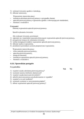 „Projekt współfinansowany ze środków Europejskiego Funduszu Społecznego”
40
3) wykonać ćwiczenie zgodnie z instrukcją,
4) dokonać samooceny.
WyposaŜenie stanowiska pracy:
− instrukcja udzielania pierwszej pomocy w przypadku złamań,
− apteczka pierwszej pomocy wyposaŜona zgodnie z obowiązującymi standardami,
− literatura z rozdziału 6.
Ćwiczenie3
Dokonaj wyposaŜenia apteczki pierwszej pomocy.
Sposób wykonania ćwiczenia
Aby wykonać ćwiczenie, powinieneś:
1) zapoznać się z materiałem nauczania dotyczącym wyposaŜenia apteczki pierwszej pomocy,
2) przygotować miejsce do wykonania ćwiczenia,
3) wybrać dostępnych środków wyposaŜenie apteczki pierwszej pomocy,
4) dokonać analizy wyposaŜenia,
5) przedstawić pozostałym uczniom proponowane wyposaŜenie.
WyposaŜenie stanowiska pracy:
− róŜne materiały pierwszej pomocy,
− apteczka pierwszej pomocy,
− dostęp do Internetu,
− instrukcja wyposaŜenia apteczki pierwszej pomocy,
− literatura z rozdziału 6.
4.4.4. Sprawdzian postępów
Czy potrafisz:
Tak Nie
1) wyjaśnić zasady udzielania pierwszej pomocy?
2) wymienić numery telefonów alarmowych?
3) wyjaśnić zasadę tamowania krwotoków?
4) udzielić pierwszej pomocy poszkodowanemu w wypadku?
5) wyjaśnić co to jest omdlenie?
6) wymienić czynności w razie poraŜenia prądem?
7) dobrać wyposaŜenie apteczki pierwszej pomocy?
 