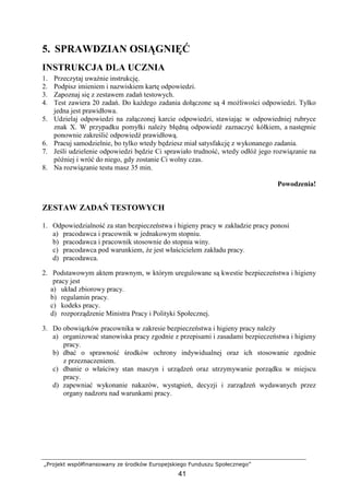 „Projekt współfinansowany ze środków Europejskiego Funduszu Społecznego”
41
5. SPRAWDZIAN OSIĄGNIĘĆ
INSTRUKCJA DLA UCZNIA
1. Przeczytaj uwaŜnie instrukcję.
2. Podpisz imieniem i nazwiskiem kartę odpowiedzi.
3. Zapoznaj się z zestawem zadań testowych.
4. Test zawiera 20 zadań. Do kaŜdego zadania dołączone są 4 moŜliwości odpowiedzi. Tylko
jedna jest prawidłowa.
5. Udzielaj odpowiedzi na załączonej karcie odpowiedzi, stawiając w odpowiedniej rubryce
znak X. W przypadku pomyłki naleŜy błędną odpowiedź zaznaczyć kółkiem, a następnie
ponownie zakreślić odpowiedź prawidłową.
6. Pracuj samodzielnie, bo tylko wtedy będziesz miał satysfakcję z wykonanego zadania.
7. Jeśli udzielenie odpowiedzi będzie Ci sprawiało trudność, wtedy odłóŜ jego rozwiązanie na
później i wróć do niego, gdy zostanie Ci wolny czas.
8. Na rozwiązanie testu masz 35 min.
Powodzenia!
ZESTAW ZADAŃ TESTOWYCH
1. Odpowiedzialność za stan bezpieczeństwa i higieny pracy w zakładzie pracy ponosi
a) pracodawca i pracownik w jednakowym stopniu.
b) pracodawca i pracownik stosownie do stopnia winy.
c) pracodawca pod warunkiem, Ŝe jest właścicielem zakładu pracy.
d) pracodawca.
2. Podstawowym aktem prawnym, w którym uregulowane są kwestie bezpieczeństwa i higieny
pracy jest
a) układ zbiorowy pracy.
b) regulamin pracy.
c) kodeks pracy.
d) rozporządzenie Ministra Pracy i Polityki Społecznej.
3. Do obowiązków pracownika w zakresie bezpieczeństwa i higieny pracy naleŜy
a) organizować stanowiska pracy zgodnie z przepisami i zasadami bezpieczeństwa i higieny
pracy.
b) dbać o sprawność środków ochrony indywidualnej oraz ich stosowanie zgodnie
z przeznaczeniem.
c) dbanie o właściwy stan maszyn i urządzeń oraz utrzymywanie porządku w miejscu
pracy.
d) zapewniać wykonanie nakazów, wystąpień, decyzji i zarządzeń wydawanych przez
organy nadzoru nad warunkami pracy.
 