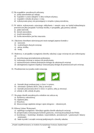 „Projekt współfinansowany ze środków Europejskiego Funduszu Społecznego”
43
12. Do wypadków zawodowych zaliczamy
a) jazdę samochodem po zakupy.
b) wypadek w czasie zakupów w dniu wolnym od pracy.
c) wypadek w drodze do pracy i z niej.
d) wykonywanie pracy nie pozostającej w związku z pracą zawodową.
13. W trakcie wykonywania sztucznego oddychania i masaŜu serca na kaŜde1wdmuchnięcie
powietrza do płuc przypada 5 uciśnięć mostka, w przypadku, gdy pomocy udziela
a) jeden ratownik.
b) dwóch ratowników.
c) trzech ratowników.
d) liczba ratowników jest bez znaczenia.
14. ZakaŜenie chorobami odzwierzęcymi moŜe nastąpić poprzez kontakt z
a) nawozem.
b) wydzielinami chorych zwierząt.
c) paszą, ściółką.
d) wodą.
15. Hodowca, w przypadku wystąpienia choroby zakaźnej u jego zwierząt nie jest zobowiązany
do
a) niezwłocznego powiadomienia prokuratury.
b) izolowania zwierząt w miejscu ich przebywania.
c) uniemoŜliwienia osobom postronnym dostępu do zakaŜonych zwierząt.
d) udostępnienia organom inspekcji weterynaryjnej dostępu do pomieszczeń tych zwierząt.
16. Przedstawione na rysunku znaki oznaczają
a) kierunki drogi ewakuacyjnej, w lewo i w prawo.
b) otwieranie i pchanie drzwi, Ŝeby je otworzyć.
c) kierunki przesuwania drzwi w lewo i w prawo, Ŝeby je otworzyć.
e) schody w dół, schody do góry.
17. Do grupy chorób zawodowych u rolników nie zalicza się
a) dychawicy oskrzelowej.
b) zapalenia płuc.
c) brucelozy.
d) kleszczowego zapalenia mózgu i opon mózgowo – rdzeniowych.
18. Główny Lekarz Weterynarii
a) zapobiega wystąpieniu i likwiduje ogniska chorób zakaźnych zwierząt.
b) przeprowadza weterynaryjne kontrole graniczne, zwierząt przysyłanych do Polski.
c) koordynuje i kontroluje działania wojewódzkich, powiatowych i granicznych lekarzy
weterynarii.
d) bada wycinki i szczątki zwierząt podejrzanych o choroby zakaźne.
 