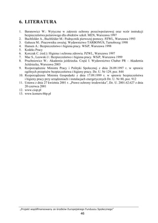 „Projekt współfinansowany ze środków Europejskiego Funduszu Społecznego”
46
6. LITERATURA
1. Baranowicz W.: Wytyczne w zakresie ochrony przeciwpoŜarowej oraz wzór instrukcji
bezpieczeństwa poŜarowego dla obiektów szkół. MEN, Warszawa 1997
2. Buchfelder A., Buchfelder M.: Podręcznik pierwszej pomocy. PZWL, Warszawa 1993
3. Gałusza M.: Pracowniku uwaŜaj. Wydawnictwo TARBONUS, Tarnobrzeg 1998
4. Hansen A.: Bezpieczeństwo i higiena pracy. WSiP, Warszawa 1998
5. Kodeks Pracy
6. Korczak C. (red.): Higiena i ochrona zdrowia. PZWL, Warszawa 1997
7. Mac S., Leowski J.: Bezpieczeństwo i higiena pracy. WSiP, Warszawa 1999
8. Pruchniewicz W.: Akademia jeździecka. Część I. Wydawnictwo Chaber PR – Akademia
Jeździecka, Warszawa 2003
9. Rozporządzenie Ministra Pracy i Polityki Społecznej z dnia 26.09.1997 r. w sprawie
ogólnych przepisów bezpieczeństwa i higieny pracy. Dz. U. Nr 129, poz. 844
10. Rozporządzenie Ministra Gospodarki z dnia 17.09.1999 r. w sprawie bezpieczeństwa
i higieny pracy przy urządzeniach i instalacjach energetycznych Dz. U. Nr 80, poz. 912
11. Ustawa z dnia 27 kwietnia 2001 r. „Prawo ochrony środowiska”, Dz. U. 2001.62.627 z dnia
20 czerwca 2001
12. www.ciop.pl
13. www.komers-bhp.pl
 