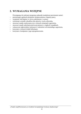 „Projekt współfinansowany ze środków Europejskiego Funduszu Społecznego”
4
2. WYMAGANIA WSTĘPNE
Przystępując do realizacji programu jednostki modułowej powinieneś umieć:
− przestrzegać ogólnych przepisów bezpieczeństwa i higieny pracy,
− wyjaśniać rolę higieny w Ŝyciu codziennym i w pracy,
− rozróŜniać czynniki szkodliwe dla zdrowia i Ŝycia człowieka,
− stosować zasady zachowania się w róŜnych sytuacjach zagroŜenia,
− stosować zasady udzielania pierwszej pomocy w nagłych wypadkach,
− wskazywać odpowiednie instytucje w zaleŜności od zaistniałego zagroŜenia,
− korzystać z róŜnych źródeł informacji,
− korzystać z komputera i jego oprogramowania.
 