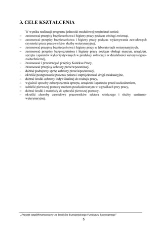„Projekt współfinansowany ze środków Europejskiego Funduszu Społecznego”
5
3. CELE KSZTAŁCENIA
W wyniku realizacji programu jednostki modułowej powinieneś umieć:
− zastosować przepisy bezpieczeństwa i higieny pracy podczas obsługi zwierząt,
− zastosować przepisy bezpieczeństwa i higieny pracy podczas wykonywania zawodowych
czynności przez pracowników słuŜby weterynaryjnej,
− zastosować przepisy bezpieczeństwa i higieny pracy w laboratoriach weterynaryjnych,
− zastosować przepisy bezpieczeństwa i higieny pracy podczas obsługi maszyn, urządzeń,
sprzętu i aparatów wykorzystywanych w produkcji rolniczej i w działalności weterynaryjno-
zootechnicznej,
− zastosować i przestrzegać przepisy Kodeksu Pracy,
− zastosować przepisy ochrony przeciwpoŜarowej,
− dobrać podręczny sprzęt ochrony przeciwpoŜarowej,
− określić postępowanie podczas poŜaru i zaprojektować drogi ewakuacyjne,
− dobrać środki ochrony indywidualnej do rodzaju pracy,
− wyjaśnić sposoby zabezpieczenia sprzętu, urządzeń i aparatów przed uszkodzeniem,
− udzielić pierwszej pomocy osobom poszkodowanym w wypadkach przy pracy,
− dobrać środki i materiały do apteczki pierwszej pomocy,
– określić choroby zawodowe pracowników sektora rolniczego i słuŜby sanitarno-
weterynaryjnej.
 