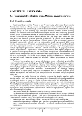 „Projekt współfinansowany ze środków Europejskiego Funduszu Społecznego”
6
4. MATERIAŁ NAUCZANIA
4.1. Bezpieczeństwo i higiena pracy. Ochrona przeciwpoŜarowa
4.1.1. Materiał nauczania
Konstytucja Rzeczpospolitej Polskiej w art. 70 stanowi, Ŝe: ,,Obywatele Rzeczpospolitej
Polskiej mają prawo do ochrony zdrowia oraz do pomocy w razie niezdolności do pracy (…)
a urzeczywistnianiu tego prawa słuŜy (…) stałe polepszanie warunków bezpieczeństwa, ochrony
i higieny pracy”. W celu realizacji tego obowiązku Państwo ustanawia system gwarancji
prawnych, dla zabezpieczenia zdrowia i Ŝycia ludzkiego w procesie pracy, nazywany systemem
ochrony pracy. Przedmiotem ochrony w systemie ochrony pracy jest, więc człowiek i jego
zdrowie. NajwaŜniejszym ogniwem systemu ochrony pracy jest prawo pracy stanowiące zbiór
norm prawnych słuŜących ochronie interesów pracujących. W zakresie norm prawa pracy
wyodrębnione są przepisy bezpieczeństwa i higieny pracy, które są normami prawnymi
słuŜącymi bezpośrednio ochronie zdrowia pracowników przed zagroŜeniami, jakie mogą
powstać w procesie pracy. WyraŜenie ,,bezpieczeństwo pracy” odnosi się do wszelkich działań,
które słuŜą zapobieganiu urazom – wypadkom przy pracy, a ,,higiena pracy” obejmuje działania
słuŜące zapobieganiu powstawania schorzeń – chorób zawodowych. W języku potocznym,
termin: „bezpieczeństwo i higiena pracy” określany jest skrótowo: „bhp”. Oprócz przepisów bhp
w systemie ochrony pracy obowiązują tzw. zasady bhp. Pod pojęciem zasad bhp rozumie się
sposób, metodę postępowania przyjętą i ukształtowaną w procesie pracy, mającą chronić Ŝycie
lub zdrowie pracownika, która nie jest ujęta w Ŝadnym przepisie bezpieczeństwa i higieny pracy.
Na przykład sposób chodzenia przodem po schodach. Takiego postępowania nie regulują
przepisy bhp.
Podstawowym przepisem prawa pracy, określającym prawa i obowiązki pracowników
i pracodawców jest ustawa Kodeks pracy. Dział X Kodeksu Pracy zawiera podstawowe prawa
i obowiązki w dziedzinie bezpieczeństwa i higieny pracy. Przepisy bezpieczeństwa i higieny
pracy znajdują się ponadto w wielu aktach prawnych tzw. niŜszego rzędu, rozporządzeniach
wydawanych przez właściwych ministrów. Rozporządzenia te określają przepisy
bezpieczeństwa i higieny pracy dotyczące wykonywania prac w róŜnych gałęziach pracy:
podczas wykonywania prac spawalniczych, obsługi obrabiarek do drewna, maszyn i ciągników
rolniczych.
Pracodawcą jest osoba fizyczna lub jednostka organizacyjna (spółka cywilna, spółka
akcyjna, spółka z o.o.), jeśli zatrudniają one pracowników. Pracownikiem jest osoba zatrudniona
na podstawie umowy o pracę, powołania, wyboru, mianowania lub spółdzielczej umowy
o pracę. Umowa o pracę jest najbardziej powszechnym sposobem nawiązywania stosunku pracy.
Powinna być zawarta na piśmie i określać: strony umowy (pracodawcę i pracownika), rodzaj
umowy (na czas określony, na czas nieokreślony), datę jej zawarcia, rodzaj pracy, miejsce
wykonywania pracy, wynagrodzenie, ze wskazaniem składników wynagrodzenia, wymiar czasu
pracy, termin rozpoczęcia pracy.
Podstawowe obowiązki i odpowiedzialność pracodawcy w dziedzinie bhp
Pracodawca ponosi odpowiedzialność za stan bezpieczeństwa i higieny pracy w zakładzie
pracy i jest obowiązany chronić zdrowie i Ŝycie pracowników przez zapewnienie bezpiecznych
i higienicznych warunków pracy. W szczególności pracodawca jest obowiązany:
− organizować pracę w sposób zapewniający bezpieczne i higieniczne warunki pracy,
− zapewniać przestrzeganie w zakładzie pracy przepisów oraz zasad bezpieczeństwa i higieny
pracy, wydawać polecenia usunięcia uchybień w tym zakresie oraz kontrolować wykonanie
tych poleceń,
 