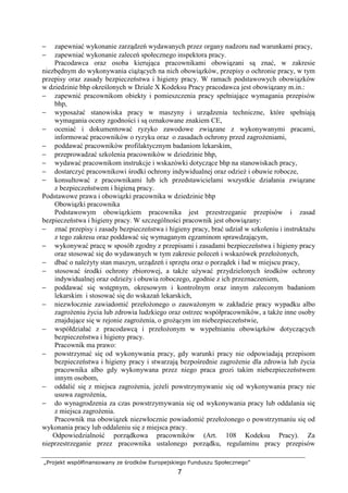 „Projekt współfinansowany ze środków Europejskiego Funduszu Społecznego”
7
− zapewniać wykonanie zarządzeń wydawanych przez organy nadzoru nad warunkami pracy,
− zapewniać wykonanie zaleceń społecznego inspektora pracy.
Pracodawca oraz osoba kierująca pracownikami obowiązani są znać, w zakresie
niezbędnym do wykonywania ciąŜących na nich obowiązków, przepisy o ochronie pracy, w tym
przepisy oraz zasady bezpieczeństwa i higieny pracy. W ramach podstawowych obowiązków
w dziedzinie bhp określonych w Dziale X Kodeksu Pracy pracodawca jest obowiązany m.in.:
− zapewnić pracownikom obiekty i pomieszczenia pracy spełniające wymagania przepisów
bhp,
− wyposaŜać stanowiska pracy w maszyny i urządzenia techniczne, które spełniają
wymagania oceny zgodności i są oznakowane znakiem CE,
− oceniać i dokumentować ryzyko zawodowe związane z wykonywanymi pracami,
informować pracowników o ryzyku oraz o zasadach ochrony przed zagroŜeniami,
− poddawać pracowników profilaktycznym badaniom lekarskim,
− przeprowadzać szkolenia pracowników w dziedzinie bhp,
− wydawać pracownikom instrukcje i wskazówki dotyczące bhp na stanowiskach pracy,
− dostarczyć pracownikowi środki ochrony indywidualnej oraz odzieŜ i obuwie robocze,
− konsultować z pracownikami lub ich przedstawicielami wszystkie działania związane
z bezpieczeństwem i higieną pracy.
Podstawowe prawa i obowiązki pracownika w dziedzinie bhp
Obowiązki pracownika
Podstawowym obowiązkiem pracownika jest przestrzeganie przepisów i zasad
bezpieczeństwa i higieny pracy. W szczególności pracownik jest obowiązany:
− znać przepisy i zasady bezpieczeństwa i higieny pracy, brać udział w szkoleniu i instruktaŜu
z tego zakresu oraz poddawać się wymaganym egzaminom sprawdzającym,
− wykonywać pracę w sposób zgodny z przepisami i zasadami bezpieczeństwa i higieny pracy
oraz stosować się do wydawanych w tym zakresie poleceń i wskazówek przełoŜonych,
− dbać o naleŜyty stan maszyn, urządzeń i sprzętu oraz o porządek i ład w miejscu pracy,
− stosować środki ochrony zbiorowej, a takŜe uŜywać przydzielonych środków ochrony
indywidualnej oraz odzieŜy i obuwia roboczego, zgodnie z ich przeznaczeniem,
− poddawać się wstępnym, okresowym i kontrolnym oraz innym zaleconym badaniom
lekarskim i stosować się do wskazań lekarskich,
− niezwłocznie zawiadomić przełoŜonego o zauwaŜonym w zakładzie pracy wypadku albo
zagroŜeniu Ŝycia lub zdrowia ludzkiego oraz ostrzec współpracowników, a takŜe inne osoby
znajdujące się w rejonie zagroŜenia, o groŜącym im niebezpieczeństwie,
− współdziałać z pracodawcą i przełoŜonym w wypełnianiu obowiązków dotyczących
bezpieczeństwa i higieny pracy.
Pracownik ma prawo:
− powstrzymać się od wykonywania pracy, gdy warunki pracy nie odpowiadają przepisom
bezpieczeństwa i higieny pracy i stwarzają bezpośrednie zagroŜenie dla zdrowia lub Ŝycia
pracownika albo gdy wykonywana przez niego praca grozi takim niebezpieczeństwem
innym osobom,
− oddalić się z miejsca zagroŜenia, jeŜeli powstrzymywanie się od wykonywania pracy nie
usuwa zagroŜenia,
− do wynagrodzenia za czas powstrzymywania się od wykonywania pracy lub oddalania się
z miejsca zagroŜenia.
Pracownik ma obowiązek niezwłocznie powiadomić przełoŜonego o powstrzymaniu się od
wykonania pracy lub oddaleniu się z miejsca pracy.
Odpowiedzialność porządkowa pracowników (Art. 108 Kodeksu Pracy). Za
nieprzestrzeganie przez pracownika ustalonego porządku, regulaminu pracy przepisów
 
