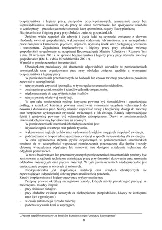 „Projekt współfinansowany ze środków Europejskiego Funduszu Społecznego”
8
bezpieczeństwa i higieny pracy, przepisów przeciwpoŜarowych, opuszczanie pracy bez
usprawiedliwienia, stawienie się do pracy w stanie nietrzeźwości lub spoŜywanie alkoholu
w czasie pracy – pracodawca moŜe stosować: karę upomnienia, nagany i karę pienięŜną.
Bezpieczeństwo i higieny pracy przy obsłudze zwierząt gospodarskich.
Źródłem wielu zagroŜeń dla zdrowia i Ŝycia ludzi są czynności związane z chowem
i hodowlą zwierząt gospodarskich, wykonywane codziennie lub okresowo, a w szczególności
prace związane z karmieniem, pojeniem, dojeniem, wymianą ściółki oraz pielęgnacją, leczeniem
i transportem. Zagadnienia bezpieczeństwa i higieny pracy przy obsłudze zwierząt
gospodarskich uregulowane są przepisami Rozporządzenia Ministra Rolnictwa i Rozwoju Wsi
z dnia 28 września 2001 r. w sprawie bezpieczeństwa i higieny pracy przy obsłudze zwierząt
gospodarskich (Dz. U. z dnia 15 października 2001 r).
Warunki w pomieszczeniach inwentarskich
Obowiązkiem pracodawcy jest stworzenie odpowiednich warunków w pomieszczeniach
inwentarskich oraz organizowanie prac przy obsłudze zwierząt zgodnie z wymogami
bezpieczeństwa i higieny pracy.
W pomieszczeniach przeznaczonych do hodowli lub chowu zwierząt pracodawca powinien
zapewnić w szczególności:
− utrzymywanie czystości i porządku, w tym regularne usuwanie odchodów,
− zwalczanie gryzoni, owadów i szkodliwych mikroorganizmów,
− niedopuszczanie do zagrzybienia ścian i sufitów,
− utrzymywanie właściwej wentylacji.
W tym celu powierzchnia podłogi korytarza powinna być nienasiąkliwa i ograniczająca
poślizg, a szerokość korytarza powinna umoŜliwiać stosowanie urządzeń technicznych do
dowozu i dozowania pasz. NaleŜy równieŜ zapewniać łatwy i bezpieczny dostęp do zwierząt
oraz bezpieczne wykonywanie czynności związanych z ich obsługą. Kanały odprowadzające
ścieki i gnojowicę powinny być odpowiednio zabezpieczone. Drzwi w pomieszczeniach
inwentarskich powinny być otwierane na zewnątrz.
W pomieszczeniach inwentarskich niedopuszczalne jest:
− uŜywanie ognia otwartego oraz palenie tytoniu,
− wykonywanie nagłych ruchów oraz wydawanie dźwięków mogących niepokoić zwierzęta,
− podchodzenie w bezpośrednie sąsiedztwo zwierząt w sposób niezauwaŜalny dla zwierzęcia.
W celu ograniczenia stęŜenia pyłów organicznych w pomieszczeniach inwentarskich
powinno się w szczególności wyposaŜyć pomieszczenia przeznaczone dla drobiu i trzody
chlewnej w urządzenia odpylające lub stosować inne dostępne urządzenia techniczne do
odpylania pomieszczeń.
W nowo budowanych lub przebudowywanych pomieszczeniach inwentarskich powinny być
zastosowane urządzenia techniczne ułatwiające pracę przy dowozie i dozowaniu pasz, usuwaniu
odchodów zwierzęcych oraz pojeniu zwierząt. W tych pomieszczeniach niedopuszczalne jest
umieszczanie progów w otworach drzwiowych.
Niedopuszczalna jest eksploatacja instalacji oraz urządzeń elektrycznych nie
zapewniających odpowiedniej ochrony przed moŜliwością poraŜenia.
Zasady bezpieczeństwa i higieny pracy przy wykonywaniu prac
Przepisy prawne określają szczegółowo zasady, których naleŜy przestrzegać pracując ze
zwierzętami, między innymi:
− przy obsłudze buhajów,
− przy obsłudze zwierząt uznanych za niebezpieczne (rozpłodników, klaczy ze źrebiętami
oraz loch z prosiętami),
− w czasie naturalnego rozrodu zwierząt,
− podczas uŜywania koni w zaprzęgach,
 
