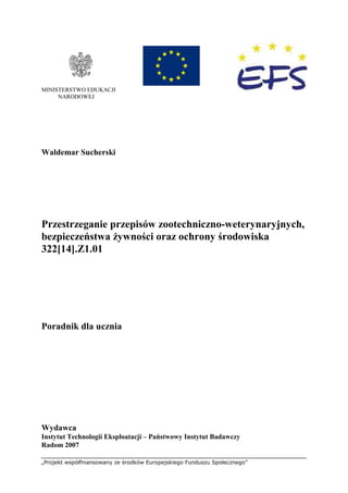 „Projekt współfinansowany ze środków Europejskiego Funduszu Społecznego”
MINISTERSTWO EDUKACJI
NARODOWEJ
Waldemar Sucherski
Przestrzeganie przepisów zootechniczno-weterynaryjnych,
bezpieczeństwa Ŝywności oraz ochrony środowiska
322[14].Z1.01
Poradnik dla ucznia
Wydawca
Instytut Technologii Eksploatacji – Państwowy Instytut Badawczy
Radom 2007
 