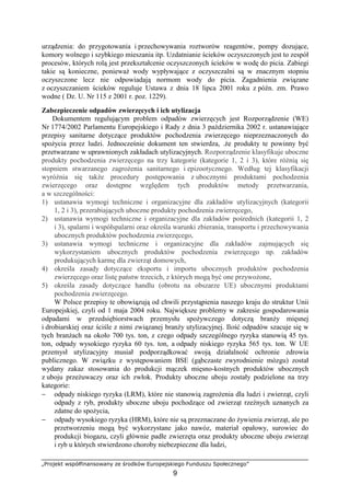 „Projekt współfinansowany ze środków Europejskiego Funduszu Społecznego”
9
urządzenia: do przygotowania i przechowywania roztworów reagentów, pompy dozujące,
komory wolnego i szybkiego mieszania itp. Uzdatnianie ścieków oczyszczonych jest to zespół
procesów, których rolą jest przekształcenie oczyszczonych ścieków w wodę do picia. Zabiegi
takie są konieczne, poniewaŜ wody wypływające z oczyszczalni są w znacznym stopniu
oczyszczone lecz nie odpowiadają normom wody do picia. Zagadnienia związane
z oczyszczaniem ścieków reguluje Ustawa z dnia 18 lipca 2001 roku z późn. zm. Prawo
wodne ( Dz. U. Nr 115 z 2001 r. poz. 1229).
Zabezpieczenie odpadów zwierzęcych i ich utylizacja
Dokumentem regulującym problem odpadów zwierzęcych jest Rozporządzenie (WE)
Nr 1774/2002 Parlamentu Europejskiego i Rady z dnia 3 października 2002 r. ustanawiające
przepisy sanitarne dotyczące produktów pochodzenia zwierzęcego nieprzeznaczonych do
spoŜycia przez ludzi. Jednocześnie dokument ten stwierdza, .Ŝe produkty te powinny być
przetwarzane w uprawnionych zakładach utylizacyjnych. Rozporządzenie klasyfikuje uboczne
produkty pochodzenia zwierzęcego na trzy kategorie (kategorie 1, 2 i 3), które róŜnią się
stopniem stwarzanego zagroŜenia sanitarnego i epizootycznego. Według tej klasyfikacji
wyróŜnia się takŜe procedury postępowania z ubocznymi produktami pochodzenia
zwierzęcego oraz dostępne względem tych produktów metody przetwarzania,
a w szczególności:
1) ustanawia wymogi techniczne i organizacyjne dla zakładów utylizacyjnych (kategorii
1, 2 i 3), przerabiających uboczne produkty pochodzenia zwierzęcego,
2) ustanawia wymogi techniczne i organizacyjne dla zakładów pośrednich (kategorii 1, 2
i 3), spalarni i współspalarni oraz określa warunki zbierania, transportu i przechowywania
ubocznych produktów pochodzenia zwierzęcego,
3) ustanawia wymogi techniczne i organizacyjne dla zakładów zajmujących się
wykorzystaniem ubocznych produktów pochodzenia zwierzęcego np. zakładów
produkujących karmę dla zwierząt domowych,
4) określa zasady dotyczące eksportu i importu ubocznych produktów pochodzenia
zwierzęcego oraz listę państw trzecich, z których mogą być one przywoŜone,
5) określa zasady dotyczące handlu (obrotu na obszarze UE) ubocznymi produktami
pochodzenia zwierzęcego.
W Polsce przepisy te obowiązują od chwili przystąpienia naszego kraju do struktur Unii
Europejskiej, czyli od 1 maja 2004 roku. Największe problemy w zakresie gospodarowania
odpadami w przedsiębiorstwach przemysłu spoŜywczego dotyczą branŜy mięsnej
i drobiarskiej oraz ściśle z nimi związanej branŜy utylizacyjnej. Ilość odpadów szacuje się w
tych branŜach na około 700 tys. ton, z czego odpady szczególnego ryzyka stanowią 45 tys.
ton, odpady wysokiego ryzyka 60 tys. ton, a odpady niskiego ryzyka 565 tys. ton. W UE
przemysł utylizacyjny musiał podporządkować swoją działalność ochronie zdrowia
publicznego. W związku z występowaniem BSE (gąbczaste zwyrodnienie mózgu) został
wydany zakaz stosowania do produkcji mączek mięsno-kostnych produktów ubocznych
z uboju przeŜuwaczy oraz ich zwłok. Produkty uboczne uboju zostały podzielone na trzy
kategorie:
− odpady niskiego ryzyka (LRM), które nie stanowią zagroŜenia dla ludzi i zwierząt, czyli
odpady z ryb, produkty uboczne uboju pochodzące od zwierząt rzeźnych uznanych za
zdatne do spoŜycia,
− odpady wysokiego ryzyka (HRM), które nie są przeznaczane do Ŝywienia zwierząt, ale po
przetworzeniu mogą być wykorzystane jako nawóz, materiał opałowy, surowiec do
produkcji biogazu, czyli głównie padłe zwierzęta oraz produkty uboczne uboju zwierząt
i ryb u których stwierdzono choroby niebezpieczne dla ludzi,
 