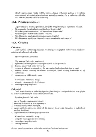„Projekt współfinansowany ze środków Europejskiego Funduszu Społecznego”
10
− odpady szczególnego ryzyka (SRM), które podlegają wyłącznie spaleniu w wysokich
temperaturach, a ich utylizacją zajmują się wydzielone zakłady. Są to padłe owce i bydło
oraz uboczne produkty uboju przeŜuwaczy.
4.1.2. Pytania sprawdzające
Odpowiadając na pytania, sprawdzisz, czy jesteś przygotowany do wykonania ćwiczeń.
1. Jak uzasadnisz formalną konieczność ochrony środowiska?
2. Jakie akty prawne zastosujesz z zakresu ochrony środowiska?
3. Jakie stosuje się metody oczyszczania ścieków?
4. Jaki akt prawny reguluje problem oczyszczania ścieków?
5. Jaki akt prawny reguluje problem zabezpieczenia odpadów zwierzęcych?
4.1.3. Ćwiczenia
Ćwiczenie 1
Oceń wybraną technologię produkcji zwierzęcej pod względem zastosowania przepisów
dotyczących ochrony środowiska.
Sposób wykonania ćwiczenia
Aby wykonać ćwiczenie, powinieneś:
1) zgromadzić informacje dotyczące odpowiednich aktów prawnych,
2) dokonać analizy tych aktów prawnych,
3) opracować schemat technologiczny dla wybranej technologii produkcji zwierzęcej,
4) wskazać istotne elementy zachowania formalnych zasad ochrony środowiska w tej
technologii,
5) zaprezentować efekty swojej pracy.
WyposaŜenie stanowiska pracy:
− komputer z dostępem do sieci Internet,
− papier i przybory do pisania.
Ćwiczenie 2
Oceń, które elementy w technologii produkcji roślinnej są szczególnie istotne ze względu
na zachowanie formalnych zasad ochrony środowiska.
Sposób wykonania ćwiczenia
Aby wykonać ćwiczenie, powinieneś:
1) odszukać informacje w aktach prawnych,
2) dokonać analizy aktów prawnych,
3) opracować listę szczególnie istotnych dla ochrony środowiska elementów w technologii
produkcji roślinnej,
4) zaprezentować wyniki swojego opracowania.
WyposaŜenie stanowiska pracy:
− komputer z dostępem do sieci Internet,
− papier i przybory do pisania,
− tekst z poradnika.
 