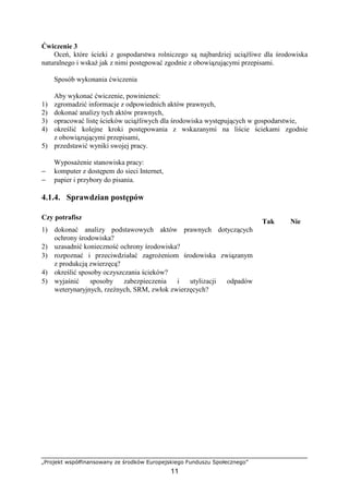 „Projekt współfinansowany ze środków Europejskiego Funduszu Społecznego”
11
Ćwiczenie 3
Oceń, które ścieki z gospodarstwa rolniczego są najbardziej uciąŜliwe dla środowiska
naturalnego i wskaŜ jak z nimi postępować zgodnie z obowiązującymi przepisami.
Sposób wykonania ćwiczenia
Aby wykonać ćwiczenie, powinieneś:
1) zgromadzić informacje z odpowiednich aktów prawnych,
2) dokonać analizy tych aktów prawnych,
3) opracować listę ścieków uciąŜliwych dla środowiska występujących w gospodarstwie,
4) określić kolejne kroki postępowania z wskazanymi na liście ściekami zgodnie
z obowiązującymi przepisami,
5) przedstawić wyniki swojej pracy.
WyposaŜenie stanowiska pracy:
− komputer z dostępem do sieci Internet,
− papier i przybory do pisania.
4.1.4. Sprawdzian postępów
Czy potrafisz
Tak Nie
1) dokonać analizy podstawowych aktów prawnych dotyczących
ochrony środowiska?
2) uzasadnić konieczność ochrony środowiska?
3) rozpoznać i przeciwdziałać zagroŜeniom środowiska związanym
z produkcją zwierzęcą?
4) określić sposoby oczyszczania ścieków?
5) wyjaśnić sposoby zabezpieczenia i utylizacji odpadów
weterynaryjnych, rzeźnych, SRM, zwłok zwierzęcych?
 