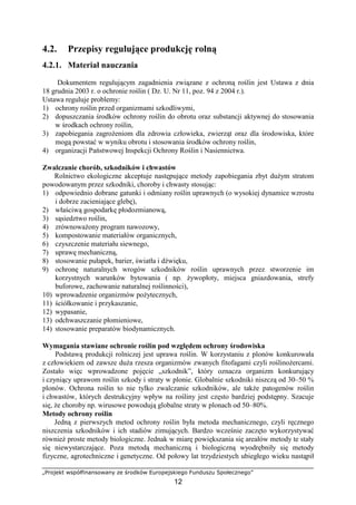 „Projekt współfinansowany ze środków Europejskiego Funduszu Społecznego”
12
4.2. Przepisy regulujące produkcję rolną
4.2.1. Materiał nauczania
Dokumentem regulującym zagadnienia związane z ochroną roślin jest Ustawa z dnia
18 grudnia 2003 r. o ochronie roślin ( Dz. U. Nr 11, poz. 94 z 2004 r.).
Ustawa reguluje problemy:
1) ochrony roślin przed organizmami szkodliwymi,
2) dopuszczania środków ochrony roślin do obrotu oraz substancji aktywnej do stosowania
w środkach ochrony roślin,
3) zapobiegania zagroŜeniom dla zdrowia człowieka, zwierząt oraz dla środowiska, które
mogą powstać w wyniku obrotu i stosowania środków ochrony roślin,
4) organizacji Państwowej Inspekcji Ochrony Roślin i Nasiennictwa.
Zwalczanie chorób, szkodników i chwastów
Rolnictwo ekologiczne akceptuje następujące metody zapobiegania zbyt duŜym stratom
powodowanym przez szkodniki, choroby i chwasty stosując:
1) odpowiednio dobrane gatunki i odmiany roślin uprawnych (o wysokiej dynamice wzrostu
i dobrze zacieniające glebę),
2) właściwą gospodarkę płodozmianową,
3) sąsiedztwo roślin,
4) zrównowaŜony program nawozowy,
5) kompostowanie materiałów organicznych,
6) czyszczenie materiału siewnego,
7) uprawę mechaniczną,
8) stosowanie pułapek, barier, światła i dźwięku,
9) ochronę naturalnych wrogów szkodników roślin uprawnych przez stworzenie im
korzystnych warunków bytowania ( np. Ŝywopłoty, miejsca gniazdowania, strefy
buforowe, zachowanie naturalnej roślinności),
10) wprowadzenie organizmów poŜytecznych,
11) ściółkowanie i przykaszanie,
12) wypasanie,
13) odchwaszczanie płomieniowe,
14) stosowanie preparatów biodynamicznych.
Wymagania stawiane ochronie roślin pod względem ochrony środowiska
Podstawą produkcji rolniczej jest uprawa roślin. W korzystaniu z plonów konkurowała
z człowiekiem od zawsze duŜa rzesza organizmów zwanych fitofagami czyli roślinoŜercami.
Zostało więc wprowadzone pojęcie „szkodnik”, który oznacza organizm konkurujący
i czyniący uprawom roślin szkody i straty w plonie. Globalnie szkodniki niszczą od 30–50 %
plonów. Ochrona roślin to nie tylko zwalczanie szkodników, ale takŜe patogenów roślin
i chwastów, których destrukcyjny wpływ na rośliny jest często bardziej podstępny. Szacuje
się, Ŝe choroby np. wirusowe powodują globalne straty w plonach od 50–80%.
Metody ochrony roślin
Jedną z pierwszych metod ochrony roślin była metoda mechanicznego, czyli ręcznego
niszczenia szkodników i ich stadiów zimujących. Bardzo wcześnie zaczęto wykorzystywać
równieŜ proste metody biologiczne. Jednak w miarę powiększania się areałów metody te stały
się niewystarczające. Poza metodą mechaniczną i biologiczną wyodrębniły się metody
fizyczne, agrotechniczne i genetyczne. Od połowy lat trzydziestych ubiegłego wieku nastąpił
 