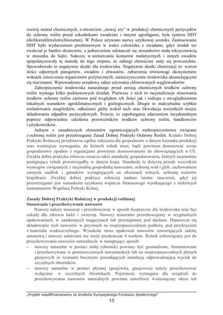 „Projekt współfinansowany ze środków Europejskiego Funduszu Społecznego”
13
rozwój metod chemicznych, a otwarciem „nowej ery” w produkcji chemicznych pestycydów
do ochrony roślin przed szkodnikami owadzimi i innymi agrofagami, była synteza DDT
(dichlorodifenylotrichloroetan). W Polsce uŜywano nazwy uŜytkowej azotoks. Zastosowanie
DDT było wydarzeniem przełomowym w walce człowieka z owadami, gdyŜ środek tez
zwalczał je bardzo skutecznie, a jednocześnie odznaczał się stosunkowo małą toksycznością
w stosunku do ludzi. Sukcesy w uśmiercaniu komarów malarycznych i innych owadów
spopularyzowały tę metodę do tego stopnia, Ŝe zabiegi chemiczne stały się powszechne.
Spowodowało to negatywne skutki dla środowiska. Negatywne skutki chemizacji to: wzrost
ilości odpornych patogenów, owadów i chwastów, zaburzenia równowagi ekosystemów
wskutek zniszczenia organizmów poŜytecznych, zanieczyszczenie środowiska akumulującymi
się truciznami. Wprowadzono urzędowy zakaz uŜywania chlorowanych węglowodorów:
Zabezpieczenie środowiska naturalnego przed emisją chemicznych środków ochrony
roślin wymaga kilku podstawowych działań. Pierwsze z nich to racjonalizacja stosowania
środków ochrony roślin zarówno pod względem ich ilości jak i rodzaju z uwzględnieniem
lokalnych warunków agroklimatycznych i geologicznych. Drugie to maksymalne szybkie
rozładowanie mogilników, odkaŜenie gleby wokół nich oraz likwidacja wszystkich miejsc
składowania odpadów pestycydowych. Trzecie, to zapobieganie zdarzeniom incydentalnym
poprzez odpowiednie szkolenia przewoźników środków ochrony roślin, handlowców
i uŜytkowników.
Jednym z zasadniczych elementów ograniczających niebezpieczeństwa związane
z ochroną roślin jest przestrzeganie Zasad Dobrej Praktyki Ochrony Roślin. Kodeks Dobrej
Praktyki Rolniczej przedstawia ogólne zalecenia dla gospodarstw o danym kierunku produkcji
oraz waŜniejsze wymagania, do których rolnik musi, bądź powinien dostosować swoje
gospodarstwo zgodnie z regulacjami prawnymi dostosowanymi do obowiązujących w UE.
Zwykła dobra praktyka rolnicza oznacza takie standardy gospodarowania, których racjonalnie
postępujący rolnik przestrzegałby w danym kraju. Standardy te dotyczą przede wszystkim
wymogów związanych z racjonalną gospodarką nawozami, ochroną wód i gleb, zachowaniem
cennych siedlisk i gatunków występujących na obszarach rolnych, ochroną walorów
krajobrazu. Zwykłej dobrej praktyce rolniczej nadano istotne znaczenie, gdyŜ jej
przestrzeganie jest warunkiem uzyskania wsparcia finansowego wynikającego z niektórych
instrumentów Wspólnej Polityki Rolnej.
Zasady Dobrej Praktyki Rolniczej w produkcji roślinnej
Stosowanie i przechowywanie nawozów
Nawozy naleŜy stosować i przechowywać w sposób bezpieczny dla środowiska oraz bez
szkody dla zdrowia ludzi i zwierząt. Nawozy mineralne przechowujemy w oryginalnych
opakowaniach, w zamkniętych magazynach lub przynajmniej pod dachem. Dopuszcza się
składowanie tych nawozów w pryzmach na nieprzepuszczalnym podłoŜu, pod przykryciem
z materiału wodoszczelnego. Wysokość stosu opakowań nawozów zawierających saletrę
amonową i nawozy saletrzane nie moŜe przekraczać 4 worków. Rolnik zobowiązany jest do
przechowywania nawozów naturalnych w następujący sposób:
− nawozy naturalne w postaci stałej (obornik) powinny być gromadzone, fermentowane
i przechowywane w pomieszczeniach inwentarskich lub na nieprzepuszczalnych płytach
gnojowych ze ścianami bocznymi posiadających instalację odprowadzającą wyciek do
szczelnych zbiorników.
− nawozy naturalne w postaci płynnej (gnojówka, gnojowica) naleŜy przechowywać
wyłącznie w szczelnych zbiornikach. Pojemność wymagana dla urządzeń do
przechowywania nawozów naturalnych powinna umoŜliwić 4-miesięczny okres ich
 