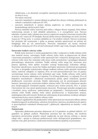 „Projekt współfinansowany ze środków Europejskiego Funduszu Społecznego”
14
składowania, a na obszarach szczególnie naraŜonych pojemność ta powinna wystarczyć
na okres 6 m-cy.
Nie naleŜy stosować:
− nawozów naturalnych w postaci płynnej na glebach bez okrywy roślinnej, połoŜonych na
stokach o nachyleniu większym niŜ 10%,
− nawozów naturalnych w postaci płynnej pogłównie na rośliny przeznaczone do
bezpośredniego spoŜycia przez ludzi.
Nawozy naturalne naleŜy stosować pod rośliny o długim okresie wegetacji, które dobrze
wykorzystują zawarte w nich składniki pokarmowe, a w szczególności azot. Nawozy
naturalne w postaci stałej i płynnej oraz nawozy organiczne mogą być stosowane na pola tylko
w okresie od 1 marca do 30 listopada. Roczna dawka nawozu naturalnego nie moŜe zawierać
więcej niŜ 170 kg azotu w czystym składniku na 1 ha uŜytków rolnych. Nawozy te powinny
być przykryte lub wymieszane z glebą za pomącą narzędzi uprawowych nie później niŜ
następnego dnia po ich zastosowaniu. Nawozów naturalnych nie moŜna stosować
w odległości mniejszej niŜ 20 m od stref ochronnych źródeł i ujęć wody, brzegów zbiorników.
Stosowanie środków ochrony roślin
Rolnik moŜe stosować w swoim gospodarstwie tylko i wyłącznie te środki ochrony roślin
oraz materiał siewny, zawierający środki ochrony roślin, które są dopuszczone do obrotu
i stosowania przepisami o ochronie roślin uprawnych lub o rolnictwie ekologicznym. Zabieg
ochrony roślin moŜe być wykonany tylko przez osoby przeszkolone i posiadające dokument
potwierdzający ukończenie szkolenia. Środki ochrony roślin mogą być stosowane przy
pomocy aparatury, która spełnia wszystkie wymogi bezpiecznego wykonania zabiegu.
Stosowane opryskiwacze muszą być badane pod kątem sprawności technicznej przynajmniej
co 3 lata, w przypadku wykonywania zabiegu środkami ochrony roślin sprzętem naziemnym
naleŜy zachować odległość co najmniej 20 m od wód powierzchniowych oraz od granicy
wewnętrznego terenu ochrony strefy pośredniej ujęć wody. Środki ochrony roślin naleŜy
stosować na obszarze oddalonym co najmniej 5 m od drogi publicznej i co najmniej 20 m od
budynków mieszkalnych i zabudowań inwentarskich, pasiek, upraw zielarskich, ogrodów
działkowych, rezerwatów przyrody. Rolnik zobowiązany jest do przestrzegania okresów
karencji i prewencji przy stosowaniu środków ochrony roślin. Nie wolno wykonywać oprysku
przy niesprzyjających warunkach pogody, zwłaszcza przy wietrze powyŜej 3m/s, w gorące
i bezwietrzne dni oraz przed spodziewanym deszczem. Przestrzegać procedur postępowania
z resztkami cieczy uŜytkowej, opakowaniami po preparatach i bezuŜytecznymi środkami
ochrony roślin Środki ochrony roślin naleŜy przechowywać w bezpiecznym miejscu,
niedostępnym dla osób trzecich. Rolnik jest zobowiązany do prowadzenia ewidencji zabiegów
wykonywanych przy uŜyciu środków ochrony roślin.
Istotnym zagadnieniem dla producentów roślin uprawnych jest stosowanie doboru odmian
charakteryzujących się plennością, wartością Ŝywieniową i paszową, przydatnością do uprawy
w poszczególnych warunkach klimatycznych i glebowych, odpornością na choroby i wiele
innych.
Zmianowanie
Optymalny płodozmian powinien obejmować od 3-4 gatunków na glebach lekkich i 4-5
gatunków na glebach cięŜkich. Płodozmian powinien być tak ułoŜony, aby moŜliwie
największa powierzchnia gruntów ornych znajdowała się pod okrywą roślinną w okresie
całego roku - sprzyja to realizacji podstawowych celów ekologicznych gospodarstwa, tzn.:
ochronie wód, gleb, powietrza i zachowaniu bioróŜnorodności (poplony na przeoranie).
 