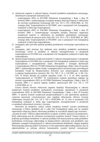 „Projekt współfinansowany ze środków Europejskiego Funduszu Społecznego”
17
1) właściwość organów w zakresie higieny i kontroli produktów pochodzenia zwierzęcego,
określonych w przepisach wykonawczych:
− rozporządzenia (WE) nr 853/2004 Parlamentu Europejskiego i Rady z dnia 29
kwietnia 2004 r. ustanawiającego szczególne przepisy dotyczące higieny w odniesieniu
do Ŝywności pochodzenia zwierzęcego (Dz. Urz. UE L 139 z 30.04.2004, str. 55),
zwanego dalej "rozporządzeniem nr 853/2004", oraz w przepisach Unii Europejskiej
wydanych w trybie tego rozporządzenia,
− rozporządzenia (WE) nr 854/2004 Parlamentu Europejskiego i Rady z dnia 29
kwietnia 2004 r. ustanawiającego szczególne przepisy dotyczące organizacji
urzędowych kontroli w odniesieniu do produktów pochodzenia zwierzęcego
przeznaczonych do spoŜycia przez ludzi (Dz. Urz. UE L 139 z 30.04.2004, str. 206),
zwanego dalej "rozporządzeniem nr 854/2004", oraz w przepisach Unii Europejskiej
wydanych w trybie tego rozporządzenia,
2) wymagania, jakie powinny spełniać produkty pochodzenia zwierzęcego wprowadzane na
rynek,
3) wymagania, jakie powinny być spełnione przy produkcji produktów pochodzenia
zwierzęcego i przez te produkty w zakresie nieuregulowanym w przepisach
rozporządzenia nr 853/2004 oraz w przepisach Unii Europejskiej wydanych w trybie tego
rozporządzenia,
4) sposób przeprowadzania urzędowych kontroli w zakresie nieuregulowanym w przepisach
rozporządzenia nr 854/2004 oraz w przepisach Unii Europejskiej wydanych w trybie tego
rozporządzenia z uwzględnieniem zasad, obowiązków i wymagań określonych
w rozporządzeniu (WE) nr 178/2002 Parlamentu Europejskiego i Rady z dnia 28 stycznia
2002 r. ustanawiającym ogólne zasady i wymagania prawa Ŝywnościowego, powołującym
Europejski Urząd ds. Bezpieczeństwa śywności oraz ustanawiającym procedury
w zakresie bezpieczeństwa Ŝywności (Dz. Urz. WE L 31 z 1.02.2002, str. 1; Dz. Urz.
UE). W Polsce ukazało się wydanie specjalne, rozdz. 15, t. 6, str. 463), nazwane
"rozporządzeniem nr 178/2002". W wymienionym wydaniu specjalnym znajduje się
równieŜ rozporządzenie (WE) nr 852/2004 Parlamentu Europejskiego i Rady z dnia 29
kwietnia 2004 r. w sprawie higieny środków spoŜywczych (Dz. Urz. UE L 139
z 30.04.2004, str. 1).
Ustawa określa równieŜ właściwość organów Inspekcji Weterynaryjnej w zakresie
urzędowych kontroli produktów pochodzenia zwierzęcego, określonych w przepisach
rozporządzenia (WE) nr 882/2004 Parlamentu Europejskiego i Rady z dnia 29 kwietnia
2004 r. w sprawie kontroli urzędowych przeprowadzanych w celu sprawdzenia zgodności
z prawem paszowym i Ŝywnościowym oraz regułami dotyczącymi zdrowia zwierząt
i dobrostanu zwierząt (Dz. Urz. UE L 165 z 30.04.2004, str. 1), oraz w przepisach Unii
Europejskiej wydanych w trybie tego rozporządzenia, nieuregulowanym w przepisach
o warunkach zdrowotnych Ŝywności i Ŝywienia
Stosownie do przepisów ustawy system urzędowej kontroli Ŝywości pochodzenia
zwierzęcego w Polsce (podobnie jak w całej Unii Europejskiej) oparty jest na zasadzie
zapewnienia właściwej jakości zdrowotnej produktu na wszystkich etapach jego tworzenia –
„od pola do stołu”. Główna odpowiedzialność za jakość wyrobów spoczywa na producencie,
który zobowiązany jest do wdroŜenia wewnętrznych systemów kontroli. Ustawa stanowi, iŜ
podmioty prowadzące działalność w zakresie produkcji lub umieszczania na rynku produktów
pochodzenia zwierzęcego odpowiadają za bezpieczeństwo zdrowotne tych produktów oraz
spełnianie wymagań weterynaryjnych w zakresie prowadzonej działalności. Organy Inspekcji
Weterynaryjnej sprawują nadzór zewnętrzny w celu zapewnienia odpowiedniej jakości oraz są
odpowiedzialne za ochronę zdrowia konsumentów (system kontroli zewnętrznej).
 