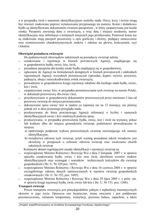 „Projekt współfinansowany ze środków Europejskiego Funduszu Społecznego”
20
a w przypadku świń z numerem identyfikacyjnym siedziby stada. Owce, kozy i świnie mogą
być równieŜ znakowane poprzez wytatuowanie przypisanego im numeru. Konie i dodatkowo
bydło są identyfikowane dokumentem zwanym paszportem , w który zaopatrywana jest kaŜda
sztuka. Paszporty zawierają dane o zwierzęciu, a więc datę i miejsce urodzenia, numer
identyfikacyjny oraz informacje o kolejnych miejscach jego przebywania. PoniewaŜ konie nie
są znakowane mają paszport poszerzony o opis graficzny i słowny, podający umaszczenie
oraz rozmieszczenie charakterystycznych znaków i odmian na głowie, kończynach, szyi
i kłodzie.
Obowiązki posiadacza zwierzęcia
Do podstawowych obowiązków nałoŜonych na posiadaczy zwierząt naleŜą:
− oznakowanie i rejestracja w biurach powiatowych Agencji, znajdującego się
w gospodarstwie bydła, owiec, kóz, świń,
− posiadanie paszportu dla kaŜdej sztuki bydła znajdującej się w gospodarstwie,
− zgłaszanie do Agencji na formularzach dostępnych w biurach powiatowych i oddziałach
regionalnych Agencji wszystkich przemieszczeń (sprzedaŜ, kupno, wywóz, przywóz),
padnięcia, uboju i unieszkodliwiania zwłok zwierzęcia,
− prowadzenie w gospodarstwie księgi rejestracji odrębnie dla kaŜdego stada bydła, owiec,
kóz i świń,
− zaopatrywanie owiec/ kóz, w przypadku przemieszczania tych zwierząt na terenie Polski,
w dokument przewozowy dla owiec i kóz,
− przechowywanie w gospodarstwie dokumentów przewozowych przez minimum 3 lata od
przewozu zwierząt do miejsca przeznaczenia,
− dokonywanie spisu owiec/ kóz w stadzie co najmniej raz na 12 miesięcy, nie później
jednak niŜ w dniu jesiennego przeglądu stada,
− przekazywanie do biura powiatowego Agencji informacji o liczbie i numerach
identyfikacyjnych owiec i kóz ustalonych podczas spisu,
− przekazywanie, w przypadku przewoŜenia bydła, owiec, kóz i świń na wystawę, pokaz
lub konkurs albo do miejsca gromadzenia zwierząt, podmiotowi prowadzącemu te
miejsca:
a) opatrzonego podpisem wykazu przewoŜonych zwierząt zawierającego ich numery
identyfikacyjne,
b) świadectwa zdrowia tych zwierząt, jeŜeli wymóg posiadania takich świadectw jest
określony w przepisach o ochronie zdrowia zwierząt oraz zwalczaniu chorób
zakaźnych zwierząt
Kolejnymi aktami regulującymi zasady identyfikacji i rejestracji zwierząt są:
− rozporządzenie Ministra Rolnictwa i Rozwoju Wsi z dnia 2 listopada 2007 r. w sprawie
sposobu oznakowania bydła, owiec i kóz oraz świń, określenia wzorów znaków
identyfikacyjnych oraz wymagań i warunków technicznych kolczyków dla zwierząt
gospodarskich ( Dz. U. Nr 220 poz. 1655).
− rozporządzenie Ministra Rolnictwa i Rozwoju Wsi z dnia 16 czerwca 2004 r. w sprawie
szczegółowego zakresu danych zamieszczanych w rejestrze zwierząt gospodarskich
oznakowanych ( Dz. U. Nr 152, poz. 1605).
− rozporządzenie Ministra Rolnictwa i Rozwoju Wsi z dnia 29 lipca 2005 r. z późn. zm.
w sprawie księgi rejestracji bydła, świń, owiec lub kóz ( Dz. U. Nr 151, poz. 1268).
Transport zwierząt
Proces transportu zwierzęcia jest prawdopodobnie jednym z najbardziej traumatycznych
okresów w jego Ŝyciu. Opuszcza ono bezpieczne, znane otoczenie i jest poddawane
przemieszczeniu, zmianom temperatury, wentylacji, poziomu hałasu, zapachów, a takŜe
 