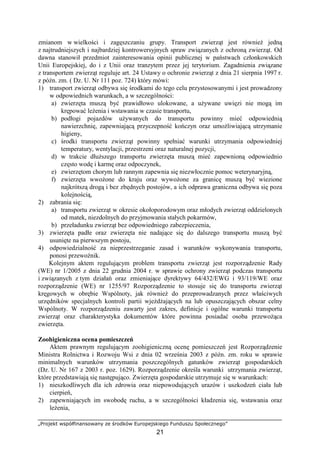 „Projekt współfinansowany ze środków Europejskiego Funduszu Społecznego”
21
zmianom w wielkości i zagęszczaniu grupy. Transport zwierząt jest równieŜ jedną
z najtrudniejszych i najbardziej kontrowersyjnych spraw związanych z ochroną zwierząt. Od
dawna stanowił przedmiot zainteresowania opinii publicznej w państwach członkowskich
Unii Europejskiej, do i z Unii oraz tranzytem przez jej terytorium. Zagadnienia związane
z transportem zwierząt reguluje art. 24 Ustawy o ochronie zwierząt z dnia 21 sierpnia 1997 r.
z późn. zm. ( Dz. U. Nr 111 poz. 724) który mówi:
1) transport zwierząt odbywa się środkami do tego celu przystosowanymi i jest prowadzony
w odpowiednich warunkach, a w szczególności:
a) zwierzęta muszą być prawidłowo ulokowane, a uŜywane uwięzi nie mogą im
krępować leŜenia i wstawania w czasie transportu,
b) podłogi pojazdów uŜywanych do transportu powinny mieć odpowiednią
nawierzchnię, zapewniającą przyczepność kończyn oraz umoŜliwiającą utrzymanie
higieny,
c) środki transportu zwierząt powinny spełniać warunki utrzymania odpowiedniej
temperatury, wentylacji, przestrzeni oraz naturalnej pozycji,
d) w trakcie dłuŜszego transportu zwierzęta muszą mieć zapewnioną odpowiednio
często wodę i karmę oraz odpoczynek,
e) zwierzętom chorym lub rannym zapewnia się niezwłocznie pomoc weterynaryjną,
f) zwierzęta wwoŜone do kraju oraz wywoŜone za granicę muszą być wiezione
najkrótszą drogą i bez zbędnych postojów, a ich odprawa graniczna odbywa się poza
kolejnością,
2) zabrania się:
a) transportu zwierząt w okresie okołoporodowym oraz młodych zwierząt oddzielonych
od matek, niezdolnych do przyjmowania stałych pokarmów,
b) przeładunku zwierząt bez odpowiedniego zabezpieczenia,
3) zwierzęta padłe oraz zwierzęta nie nadające się do dalszego transportu muszą być
usunięte na pierwszym postoju,
4) odpowiedzialność za nieprzestrzeganie zasad i warunków wykonywania transportu,
ponosi przewoźnik.
Kolejnym aktem regulującym problem transportu zwierząt jest rozporządzenie Rady
(WE) nr 1/2005 z dnia 22 grudnia 2004 r. w sprawie ochrony zwierząt podczas transportu
i związanych z tym działań oraz zmieniające dyrektywy 64/432/EWG i 93/119/WE oraz
rozporządzenie (WE) nr 1255/97 Rozporządzenie to stosuje się do transportu zwierząt
kręgowych w obrębie Wspólnoty, jak równieŜ do przeprowadzanych przez właściwych
urzędników specjalnych kontroli partii wjeŜdŜających na lub opuszczających obszar celny
Wspólnoty. W rozporządzeniu zawarty jest zakres, definicje i ogólne warunki transportu
zwierząt oraz charakterystyka dokumentów które powinna posiadać osoba przewoŜąca
zwierzęta.
Zoohigieniczna ocena pomieszczeń
Aktem prawnym regulującym zoohigieniczną ocenę pomieszczeń jest Rozporządzenie
Ministra Rolnictwa i Rozwoju Wsi z dnia 02 września 2003 z późn. zm. roku w sprawie
minimalnych warunków utrzymania poszczególnych gatunków zwierząt gospodarskich
(Dz. U. Nr 167 z 2003 r. poz. 1629). Rozporządzenie określa warunki utrzymania zwierząt,
które przedstawiają się następująco. Zwierzęta gospodarskie utrzymuje się w warunkach:
1) nieszkodliwych dla ich zdrowia oraz niepowodujących urazów i uszkodzeń ciała lub
cierpień,
2) zapewniających im swobodę ruchu, a w szczególności kładzenia się, wstawania oraz
leŜenia,
 
