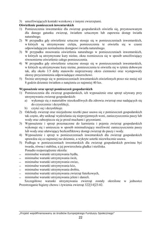 „Projekt współfinansowany ze środków Europejskiego Funduszu Społecznego”
22
3) umoŜliwiających kontakt wzrokowy z innymi zwierzętami.
Oświetlenie pomieszczeń inwentarskich
1) Pomieszczenia inwentarskie dla zwierząt gospodarskich oświetla się, przystosowanym
dla danego gatunku zwierząt, światłem sztucznym lub zapewnia dostęp światła
naturalnego.
2) W przypadku gdy oświetlenie sztuczne stosuje się w pomieszczeniach inwentarskich,
w których są utrzymywane cielęta, pomieszczenia te oświetla się w czasie
odpowiadającym normalnemu dostępowi światła naturalnego.
3) W przypadku stosowania oświetlenia naturalnego w pomieszczeniach inwentarskich,
w których są utrzymywane kury nieśne, okna rozmieszcza się w sposób umoŜliwiający
równomierne oświetlenie całego pomieszczenia.
4) W przypadku gdy oświetlenie sztuczne stosuje się w pomieszczeniach inwentarskich,
w których są utrzymywane kury nieśne, pomieszczenia te oświetla się w rytmie dobowym
tak, aby około 1/3 doby stanowiło nieprzerwany okres ciemności oraz występowały
okresy przyciemnienia odpowiadające zmierzchowi.
5) Świnie utrzymuje się w pomieszczeniach inwentarskich oświetlonych przez nie mniej niŜ
8 godzin dziennie światłem o natęŜeniu co najmniej 40 lux.
WyposaŜenie oraz sprzęt pomieszczeń gospodarskich
1) Pomieszczenia dla zwierząt gospodarskich, ich wyposaŜenie oraz sprzęt uŜywany przy
utrzymywaniu zwierząt gospodarskich:
a) wykonuje się z materiałów nieszkodliwych dla zdrowia zwierząt oraz nadających się
do czyszczenia i dezynfekcji,
b) czyści się i dezynfekuje.
2) Odchody zwierząt oraz niezjedzone resztki pasz usuwa się z pomieszczeń gospodarskich
tak często, aby uniknąć wydzielania się nieprzyjemnych woni, zanieczyszczenia paszy lub
wody oraz zabezpiecza się je przed muchami i gryzoniami.
3) WyposaŜenie i sprzęt przeznaczone do karmienia i pojenia zwierząt gospodarskich
wykonuje się i umieszcza w sposób minimalizujący moŜliwość zanieczyszczenia paszy
lub wody oraz ułatwiający bezkonfliktowy dostęp zwierząt do paszy i wody.
4) WyposaŜenie i sprzęt w pomieszczeniach inwentarskich dla zwierząt gospodarskich
sprawdza się co najmniej raz dziennie, a wykryte usterki niezwłocznie usuwa.
5) Podłoga w pomieszczeniach inwentarskich dla zwierząt gospodarskich powinna być
twarda, równa i stabilna, a jej powierzchnia gładka i nieśliska.
Ponadto rozporządzenie określa:
− minimalne warunki utrzymywania bydła,
− minimalne warunki utrzymywania świń,
− minimalne warunki utrzymywania owiec,
− minimalne warunki utrzymywania kóz,
− minimalne warunki utrzymywania drobiu,
− minimalne warunki utrzymywania zwierząt futerkowych,
− minimalne warunki utrzymywania jeleni i danieli.
Szczegółowe warunki utrzymywania zwierząt zostały określone w jednostce
Przestrzeganie higieny chowu i Ŝywienia zwierząt 322[14]23.02.
 