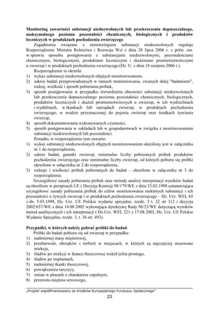 „Projekt współfinansowany ze środków Europejskiego Funduszu Społecznego”
23
Monitoring zawartości substancji niedozwolonych lub przekroczenia dopuszczalnego,
maksymalnego poziomu pozostałości chemicznych, biologicznych i produktów
leczniczych w produktach pochodzenia zwierzęcego
Zagadnienia związane z monitoringiem substancji niedozwolonych reguluje
Rozporządzenie Ministra Rolnictwa i Rozwoju Wsi z dnia 28 lipca 2006 r. z późn. zm.
w sprawie sposobu postępowania z substancjami niedozwolonymi, pozostałościami
chemicznymi, biologicznymi, produktami leczniczymi i skaŜeniami promieniotwórczymi
u zwierząt i w produktach pochodzenia zwierzęcego (Dz. U. z dnia 18 sierpnia 2006 r.).
Rozporządzenie to określa:
1) wykaz substancji niedozwolonych objętych monitorowaniem,
2) zakres badań przeprowadzanych w ramach monitorowania, zwanych dalej "badaniami",
rodzaj, wielkość i sposób pobierania próbek,
3) sposób postępowania w przypadku stwierdzenia obecności substancji niedozwolonych
lub przekroczenia dopuszczalnego poziomu pozostałości chemicznych, biologicznych,
produktów leczniczych i skaŜeń promieniotwórczych u zwierząt, w ich wydzielinach
i wydalinach, w tkankach lub narządach zwierząt, w produktach pochodzenia
zwierzęcego, w wodzie przeznaczonej do pojenia zwierząt oraz środkach Ŝywienia
zwierząt,
4) sposób dokumentowania wykonywanych czynności,
5) sposób postępowania w zakładach lub w gospodarstwach w związku z monitorowaniem
substancji niedozwolonych lub pozostałości.
Ponadto, w rozporządzeniu tym zawarto:
1) wykaz substancji niedozwolonych objętych monitorowaniem określony jest w załączniku
nr 1 do rozporządzenia,
2) zakres badań, gatunki zwierząt, minimalne liczby pobieranych próbek produktów
pochodzenia zwierzęcego oraz minimalne liczby zwierząt, od których pobiera się próbki
określone w załączniku nr 2 do rozporządzenia,
3) rodzaje i wielkości próbek pobieranych do badań – określone w załączniku nr 3 do
rozporządzenia.
Szczegółowe zasady pobierania próbek oraz metody analizy interpretacji wyników badań
są określone w przepisach UE ( Decyzja Komisji 98/179/WE z dnia 23.02.1998 ustanawiająca
szczegółowe zasady pobierania próbek do celów monitorowania niektórych substancji i ich
pozostałości u Ŝywych zwierząt i w produktach pochodzenia zwierzęcego – Dz. Urz. WEL 65
z dn. 5.03.1998, Dz. Urz. UE Polskie wydanie specjalne, rozdz. 3 t. 22 str 312 i decyzja
2002/657/WE z dnia 14.08.2002 wykonująca dyrektywę Rady 96/23/WE dotyczącą wyników
metod analitycznych i ich interpretacji ( Dz.Urz. WEL 221 z 17.08.2002, Dz. Urz. UE Polskie
Wydanie Specjalne, rozdz. 3, t. 36 str. 493).
Przypadki, w których naleŜy pobrać próbki do badań
Próbki do badań pobiera się od zwierząt w przypadku:
1) nadmiernej masy mięśniowej,
2) przebarwień, obrzęków i torbieli w miejscach, w których są najczęściej stosowane
iniekcje,
3) śladów po iniekcji w tkance tłuszczowej wokół jelita prostego,
4) śladów po implantach,
5) nadmiernej tkanki tłuszczowej,
6) powiększenia tarczycy,
7) zmian w płucach o charakterze zapalnym,
8) przerostu mięśnia sercowego,
 