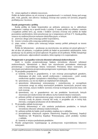 „Projekt współfinansowany ze środków Europejskiego Funduszu Społecznego”
24
9) zmian zapalnych w układzie moczowym.
Próbki do badań pobiera się od zwierząt w gospodarstwach i w rzeźniach, biorąc pod uwagę
płeć, wiek, gatunek, stan zdrowia i kondycję zwierząt oraz systemy ich Ŝywienia, programy
profilaktyczne i lecznicze.
Zasady postępowania z próbką
KaŜdą próbkę do badań bezpośrednio po pobraniu umieszcza się w oddzielnym
opakowaniu i znakuje się w sposób trwały i czytelny. Z zasady próbki się schładza i zamraŜa
z wyjątkiem próbek krwi, jaj, miodu i środków Ŝywienia zwierząt oraz próbek do badań
pozostałości antybiotyków, które przechowuje się w temperaturze od 0 do 4 °C. KaŜdą próbkę
oznacza się siedmiocyfrowym numerem identyfikacyjnym, w którym:
a) pierwsza i druga cyfra oznaczają symbol województwa,
b) trzecia i czwarta cyfra oznaczają symbol powiatu,
c) piąta, szósta i siódma cyfra oznaczają kolejne numery próbek pobranych na terenie
powiatu.
Próbki do laboratorium – przekazuje się niezwłocznie, nie później niŜ przed upływem 7
dni od dnia ich pobrania, z wyjątkiem próbek do badań na pozostałości antybiotyków, które
przekazuje się nie później niŜ przed upływem 30 godzin od ich pobrania. Próbki transportuje
się przy zachowaniu odpowiednich warunków, które reguluje w/w rozporządzenie.
Postępowanie w przypadku wykrycia obecności substancji niedozwolonych
JeŜeli w wyniku przeprowadzonego badania stwierdzono obecność substancji
niedozwolonych, laboratorium o fakcie tym niezwłocznie powiadamia właściwego
powiatowego i wojewódzkiego lekarza weterynarii. Powiatowy lekarz weterynarii, po
otrzymaniu powiadomienia przeprowadza postępowanie wyjaśniające, obejmujące:
1. W przypadku gospodarstwa:
a) kontrolę zwierząt w gospodarstwie, w tym zwierząt poszczególnych gatunków,
obejmującą ich płeć, wiek, sposób uŜytkowania i oznakowanie - jeŜeli zostały
oznakowane zgodnie z przepisami o identyfikacji i rejestracji zwierząt,
b) sprawdzenie, czy nie ma śladów po implantach lub iniekcjach,
c) sprawdzenie dokumentacji weterynaryjnej i zootechnicznej, ze szczególnym
zwróceniem uwagi na rodzaj stosowanych produktów leczniczych, przyrost masy
ciała zwierząt, zuŜycie środków Ŝywienia zwierząt na kilogram przyrostu masy ciała
tych zwierząt,
d) sprawdzenie, czy w gospodarstwie nie ma produktów leczniczych, których
stosowanie jest niedozwolone lub odbywa się bez kontroli lekarza weterynarii,
e) pobranie próbek od reprezentatywnej grupy zwierząt oraz próbek środków Ŝywienia
zwierząt i wody do pojenia zwierząt lub wody, w przypadku ryb, w której były
chowane, a następnie przekazanie ich do laboratorium.
2. W przypadku zakładu leczniczego:
a) kontrolę dokumentacji w celu ustalenia pochodzenia produktów, w których
stwierdzono obecność substancji niedozwolonych,
b) pobranie próbek do badań, jeŜeli produkty znajdują się w zakładzie,
c) powiadomienie właściwych organów Państwowej Inspekcji Sanitarnej, Inspekcji
Handlowej lub Wojskowej Inspekcji Weterynaryjnej, jeŜeli produkty wysłano
z zakładu,
d) kontrolę w miejscu pochodzenia produktów.
3. Wyniki postępowania wyjaśniającego są przekazywane wojewódzkiemu lekarzowi
weterynarii.
 
