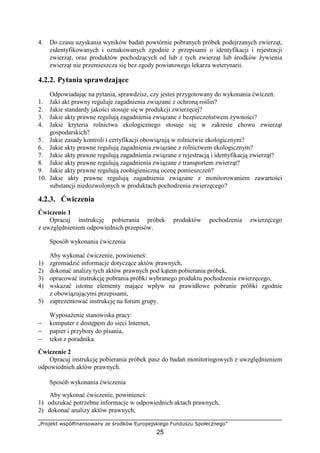 „Projekt współfinansowany ze środków Europejskiego Funduszu Społecznego”
25
4. Do czasu uzyskania wyników badań powtórnie pobranych próbek podejrzanych zwierząt,
zidentyfikowanych i oznakowanych zgodnie z przepisami o identyfikacji i rejestracji
zwierząt, oraz produktów pochodzących od lub z tych zwierząt lub środków Ŝywienia
zwierząt nie przemieszcza się bez zgody powiatowego lekarza weterynarii.
4.2.2. Pytania sprawdzające
Odpowiadając na pytania, sprawdzisz, czy jesteś przygotowany do wykonania ćwiczeń.
1. Jaki akt prawny reguluje zagadnienia związane z ochroną roślin?
2. Jakie standardy jakości stosuje się w produkcji zwierzęcej?
3. Jakie akty prawne regulują zagadnienia związane z bezpieczeństwem Ŝywności?
4. Jakie kryteria rolnictwa ekologicznego stosuje się w zakresie chowu zwierząt
gospodarskich?
5. Jakie zasady kontroli i certyfikacji obowiązują w rolnictwie ekologicznym?
6. Jakie akty prawne regulują zagadnienia związane z rolnictwem ekologicznym?
7. Jakie akty prawne regulują zagadnienia związane z rejestracją i identyfikacją zwierząt?
8. Jakie akty prawne regulują zagadnienia związane z transportem zwierząt?
9. Jakie akty prawne regulują zoohigieniczną ocenę pomieszczeń?
10. Jakie akty prawne regulują zagadnienia związane z monitorowaniem zawartości
substancji niedozwolonych w produktach pochodzenia zwierzęcego?
4.2.3. Ćwiczenia
Ćwiczenie 1
Opracuj instrukcję pobierania próbek produktów pochodzenia zwierzęcego
z uwzględnieniem odpowiednich przepisów.
Sposób wykonania ćwiczenia
Aby wykonać ćwiczenie, powinieneś:
1) zgromadzić informacje dotyczące aktów prawnych,
2) dokonać analizy tych aktów prawnych pod kątem pobierania próbek,
3) opracować instrukcję pobrania próbki wybranego produktu pochodzenia zwierzęcego,
4) wskazać istotne elementy mające wpływ na prawidłowe pobranie próbki zgodnie
z obowiązującymi przepisami,
5) zaprezentować instrukcję na forum grupy.
WyposaŜenie stanowiska pracy:
− komputer z dostępem do sieci Internet,
− papier i przybory do pisania,
− tekst z poradnika.
Ćwiczenie 2
Opracuj instrukcję pobierania próbek pasz do badań monitoringowych z uwzględnieniem
odpowiednich aktów prawnych.
Sposób wykonania ćwiczenia
Aby wykonać ćwiczenie, powinieneś:
1) odszukać potrzebne informacje w odpowiednich aktach prawnych,
2) dokonać analizy aktów prawnych,
 