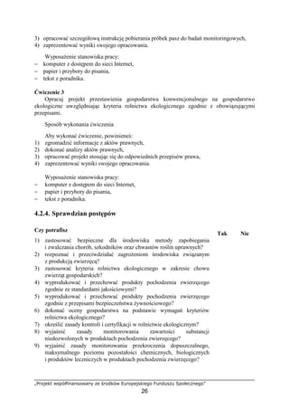 „Projekt współfinansowany ze środków Europejskiego Funduszu Społecznego”
26
3) opracować szczegółową instrukcję pobierania próbek pasz do badań monitoringowych,
4) zaprezentować wyniki swojego opracowania.
WyposaŜenie stanowiska pracy:
− komputer z dostępem do sieci Internet,
− papier i przybory do pisania,
− tekst z poradnika.
Ćwiczenie 3
Opracuj projekt przestawienia gospodarstwa konwencjonalnego na gospodarstwo
ekologiczne uwzględniając kryteria rolnictwa ekologicznego zgodnie z obowiązującymi
przepisami.
Sposób wykonania ćwiczenia
Aby wykonać ćwiczenie, powinieneś:
1) zgromadzić informacje z aktów prawnych,
2) dokonać analizy aktów prawnych,
3) opracować projekt stosując się do odpowiednich przepisów prawa,
4) zaprezentować wyniki swojego opracowania.
WyposaŜenie stanowiska pracy:
− komputer z dostępem do sieci Internet,
− papier i przybory do pisania,
− tekst z poradnika.
4.2.4. Sprawdzian postępów
Czy potrafisz
Tak Nie
1) zastosować bezpieczne dla środowiska metody zapobiegania
i zwalczania chorób, szkodników oraz chwastów roślin uprawnych?
2) rozpoznać i przeciwdziałać zagroŜeniom środowiska związanym
z produkcją zwierzęcą?
3) zastosować kryteria rolnictwa ekologicznego w zakresie chowu
zwierząt gospodarskich?
4) wyprodukować i przechować produkty pochodzenia zwierzęcego
zgodnie ze standardami jakościowymi?
5) wyprodukować i przechować produkty pochodzenia zwierzęcego
zgodnie z przepisami bezpieczeństwa Ŝywnościowego?
6) dokonać oceny gospodarstwa na podstawie wymagań kryteriów
rolnictwa ekologicznego?
7) określić zasady kontroli i certyfikacji w rolnictwie ekologicznym?
8) wyjaśnić zasady monitorowania zawartości substancji
niedozwolonych w produktach pochodzenia zwierzęcego?
9) wyjaśnić zasady monitorowania przekroczenia dopuszczalnego,
maksymalnego poziomu pozostałości chemicznych, biologicznych
i produktów leczniczych w produktach pochodzenia zwierzęcego?
 