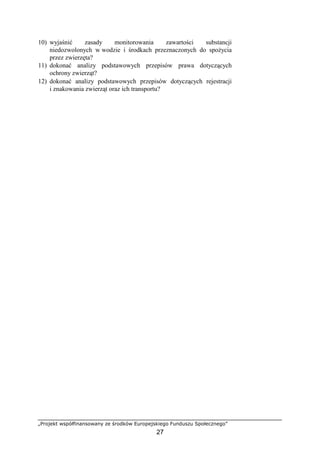 „Projekt współfinansowany ze środków Europejskiego Funduszu Społecznego”
27
10) wyjaśnić zasady monitorowania zawartości substancji
niedozwolonych w wodzie i środkach przeznaczonych do spoŜycia
przez zwierzęta?
11) dokonać analizy podstawowych przepisów prawa dotyczących
ochrony zwierząt?
12) dokonać analizy podstawowych przepisów dotyczących rejestracji
i znakowania zwierząt oraz ich transportu?
 