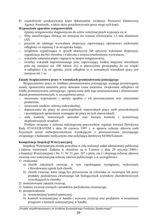 „Projekt współfinansowany ze środków Europejskiego Funduszu Społecznego”
29
8) częstotliwość przekazywania kopii dokumentów ewidencji Prezesowi Państwowej
Agencji Atomistyki, a takŜe okres przechowywania przez niego tych kopii.
WyposaŜenie aparatów rentgenowskich
Aparaty rentgenowskie diagnostyczne do celów weterynaryjnych wyposaŜa się w:
− filtry umoŜliwiające filtrację nie mniejszą niŜ wartość równowaŜna 1,5 mm aluminium
(Al),
− przycisk do zdalnego wyzwalania ekspozycji zapewniający operatorowi zachowanie
odległości co najmniej 2 m od ogniska lampy,
− urządzenie sygnalizujące w sposób akustyczny lub optyczny wykonanie ekspozycji;
sygnalizacja ma być słyszalna i widoczna z miejsca uruchomienia wyzwalacza,
− wskaźniki natęŜenia prądu i napięcia na lampie rentgenowskiej,
− świetlny wskaźnik napromienianego pola, zapewniający średnie natęŜenie oświetlenia
pola nie mniejsze niŜ 100 luksów (lx) w płaszczyźnie prostopadłej do osi wiązki
w odległości 1 m od ogniska, jeŜeli odległość ta w normalnych warunkach pracy jest
mniejsza niŜ 1 m.
Zasady bezpieczeństwa pracy w warunkach promieniowania jonizującego
Bezpieczeństwo pracy ze źródłami promieniowania jonizującego wymaga przestrzegania
zasady ograniczenia naraŜenia przez skracanie czasu naraŜenia, zwiększanie odległości od
źródła promieniowania jonizującego, ograniczanie pola tego promieniowania i eliminowanie
skaŜeń promieniotwórczych, w szczególności przez:
− stosowanie wyposaŜenia i sprzętu zgodnie z ich przeznaczeniem oraz zaleceniami
producenta,
− stosowanie środków ochrony indywidualnej,
− dopuszczanie do pracy na poszczególnych stanowiskach pracy osób przeszkolonych
i posiadających uprawnienia wymagane do pracy na tych stanowiskach,
− stałą kontrolę stosowanych procedur oraz bieŜącą kontrolę i konserwację
eksploatowanych urządzeń.
Problem związany z ochroną radiologiczną pracowników reguluje równieŜ Dyrektywa
Rady 97/43/EURATOM z dnia 30 czerwca 1997 r. w sprawie ochrony zdrowia osób
fizycznych przed niebezpieczeństwem wynikającym z promieniowania jonizującego
związanego z badaniami medycznymi oraz uchylająca dyrektywę 84/466/Euratom.
Kompetencje Inspekcji Weterynaryjnej
Inspekcja Weterynaryjna została powołana w celu realizacji zadań administracji publicznej
z zakresu weterynarii. Zadania te określone są w Ustawie z dnia 29 stycznia 2004 r.
o Inspekcji Weterynaryjnej ( Dz. U. Nr 33, poz. 287 z późn. zm.) i obejmują ochronę zdrowia
zwierząt oraz weterynaryjną ochronę zdrowia publicznego, a w szczególności:
1) zwalczanie:
a) chorób zakaźnych zwierząt, w tym zapobieganie wystąpieniu, wykrywanie
i likwidowanie ognisk tych chorób,
b) chorób zwierząt, które mogą być przenoszone na człowieka ze zwierzęcia lub przez
produkty pochodzenia zwierzęcego lub biologicznych czynników chorobotwórczych
wywołujących te choroby;
2) monitorowanie zakaŜeń zwierząt,
3) badanie zwierząt rzeźnych i produktów pochodzenia zwierzęcego,
4) przeprowadzanie:
a) weterynaryjnej kontroli granicznej,
b) kontroli weterynaryjnej w handlu i wywozie zwierząt oraz produktów w rozumieniu
przepisów o kontroli weterynaryjnej w handlu;
 