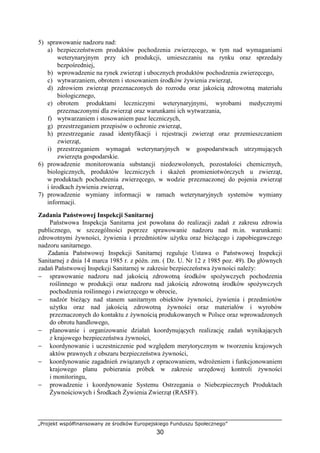 „Projekt współfinansowany ze środków Europejskiego Funduszu Społecznego”
30
5) sprawowanie nadzoru nad:
a) bezpieczeństwem produktów pochodzenia zwierzęcego, w tym nad wymaganiami
weterynaryjnym przy ich produkcji, umieszczaniu na rynku oraz sprzedaŜy
bezpośredniej,
b) wprowadzenie na rynek zwierząt i ubocznych produktów pochodzenia zwierzęcego,
c) wytwarzaniem, obrotem i stosowaniem środków Ŝywienia zwierząt,
d) zdrowiem zwierząt przeznaczonych do rozrodu oraz jakością zdrowotną materiału
biologicznego,
e) obrotem produktami leczniczymi weterynaryjnymi, wyrobami medycznymi
przeznaczonymi dla zwierząt oraz warunkami ich wytwarzania,
f) wytwarzaniem i stosowaniem pasz leczniczych,
g) przestrzeganiem przepisów o ochronie zwierząt,
h) przestrzeganie zasad identyfikacji i rejestracji zwierząt oraz przemieszczaniem
zwierząt,
i) przestrzeganiem wymagań weterynaryjnych w gospodarstwach utrzymujących
zwierzęta gospodarskie.
6) prowadzenie monitorowania substancji niedozwolonych, pozostałości chemicznych,
biologicznych, produktów leczniczych i skaŜeń promieniotwórczych u zwierząt,
w produktach pochodzenia zwierzęcego, w wodzie przeznaczonej do pojenia zwierząt
i środkach Ŝywienia zwierząt,
7) prowadzenie wymiany informacji w ramach weterynaryjnych systemów wymiany
informacji.
Zadania Państwowej Inspekcji Sanitarnej
Państwowa Inspekcja Sanitarna jest powołana do realizacji zadań z zakresu zdrowia
publicznego, w szczególności poprzez sprawowanie nadzoru nad m.in. warunkami:
zdrowotnymi Ŝywności, Ŝywienia i przedmiotów uŜytku oraz bieŜącego i zapobiegawczego
nadzoru sanitarnego.
Zadania Państwowej Inspekcji Sanitarnej reguluje Ustawa o Państwowej Inspekcji
Sanitarnej z dnia 14 marca 1985 r. z późn. zm. ( Dz. U. Nr 12 z 1985 poz. 49). Do głównych
zadań Państwowej Inspekcji Sanitarnej w zakresie bezpieczeństwa Ŝywności naleŜy:
− sprawowanie nadzoru nad jakością zdrowotną środków spoŜywczych pochodzenia
roślinnego w produkcji oraz nadzoru nad jakością zdrowotną środków spoŜywczych
pochodzenia roślinnego i zwierzęcego w obrocie,
− nadzór bieŜący nad stanem sanitarnym obiektów Ŝywności, Ŝywienia i przedmiotów
uŜytku oraz nad jakością zdrowotną Ŝywności oraz materiałów i wyrobów
przeznaczonych do kontaktu z Ŝywnością produkowanych w Polsce oraz wprowadzonych
do obrotu handlowego,
− planowanie i organizowanie działań koordynujących realizację zadań wynikających
z krajowego bezpieczeństwa Ŝywności,
− koordynowanie i uczestniczenie pod względem merytorycznym w tworzeniu krajowych
aktów prawnych z obszaru bezpieczeństwa Ŝywności,
− koordynowanie zagadnień związanych z opracowaniem, wdroŜeniem i funkcjonowaniem
krajowego planu pobierania próbek w zakresie urzędowej kontroli Ŝywności
i monitoringu,
− prowadzenie i koordynowanie Systemu Ostrzegania o Niebezpiecznych Produktach
śywnościowych i Środkach śywienia Zwierząt (RASFF).
 