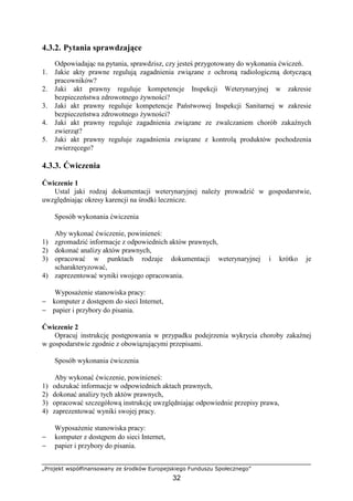 „Projekt współfinansowany ze środków Europejskiego Funduszu Społecznego”
32
4.3.2. Pytania sprawdzające
Odpowiadając na pytania, sprawdzisz, czy jesteś przygotowany do wykonania ćwiczeń.
1. Jakie akty prawne regulują zagadnienia związane z ochroną radiologiczną dotyczącą
pracowników?
2. Jaki akt prawny reguluje kompetencje Inspekcji Weterynaryjnej w zakresie
bezpieczeństwa zdrowotnego Ŝywności?
3. Jaki akt prawny reguluje kompetencje Państwowej Inspekcji Sanitarnej w zakresie
bezpieczeństwa zdrowotnego Ŝywności?
4. Jaki akt prawny reguluje zagadnienia związane ze zwalczaniem chorób zakaźnych
zwierząt?
5. Jaki akt prawny reguluje zagadnienia związane z kontrolą produktów pochodzenia
zwierzęcego?
4.3.3. Ćwiczenia
Ćwiczenie 1
Ustal jaki rodzaj dokumentacji weterynaryjnej naleŜy prowadzić w gospodarstwie,
uwzględniając okresy karencji na środki lecznicze.
Sposób wykonania ćwiczenia
Aby wykonać ćwiczenie, powinieneś:
1) zgromadzić informacje z odpowiednich aktów prawnych,
2) dokonać analizy aktów prawnych,
3) opracować w punktach rodzaje dokumentacji weterynaryjnej i krótko je
scharakteryzować,
4) zaprezentować wyniki swojego opracowania.
WyposaŜenie stanowiska pracy:
− komputer z dostępem do sieci Internet,
− papier i przybory do pisania.
Ćwiczenie 2
Opracuj instrukcję postępowania w przypadku podejrzenia wykrycia choroby zakaźnej
w gospodarstwie zgodnie z obowiązującymi przepisami.
Sposób wykonania ćwiczenia
Aby wykonać ćwiczenie, powinieneś:
1) odszukać informacje w odpowiednich aktach prawnych,
2) dokonać analizy tych aktów prawnych,
3) opracować szczegółową instrukcję uwzględniając odpowiednie przepisy prawa,
4) zaprezentować wyniki swojej pracy.
WyposaŜenie stanowiska pracy:
− komputer z dostępem do sieci Internet,
− papier i przybory do pisania.
 