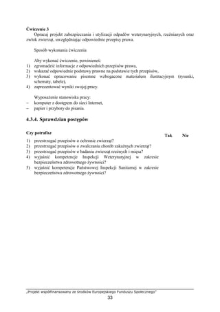 „Projekt współfinansowany ze środków Europejskiego Funduszu Społecznego”
33
Ćwiczenie 3
Opracuj projekt zabezpieczania i utylizacji odpadów weterynaryjnych, rzeźnianych oraz
zwłok zwierząt, uwzględniając odpowiednie przepisy prawa.
Sposób wykonania ćwiczenia
Aby wykonać ćwiczenie, powinieneś:
1) zgromadzić informacje z odpowiednich przepisów prawa,
2) wskazać odpowiednie podstawy prawne na podstawie tych przepisów,
3) wykonać opracowanie pisemne wzbogacone materiałem ilustracyjnym (rysunki,
schematy, tabele),
4) zaprezentować wyniki swojej pracy.
WyposaŜenie stanowiska pracy:
− komputer z dostępem do sieci Internet,
− papier i przybory do pisania.
4.3.4. Sprawdzian postępów
Czy potrafisz
Tak Nie
1) przestrzegać przepisów o ochronie zwierząt?
2) przestrzegać przepisów o zwalczaniu chorób zakaźnych zwierząt?
3) przestrzegać przepisów o badaniu zwierząt rzeźnych i mięsa?
4) wyjaśnić kompetencje Inspekcji Weterynaryjnej w zakresie
bezpieczeństwa zdrowotnego Ŝywności?
5) wyjaśnić kompetencje Państwowej Inspekcji Sanitarnej w zakresie
bezpieczeństwa zdrowotnego Ŝywności?
 