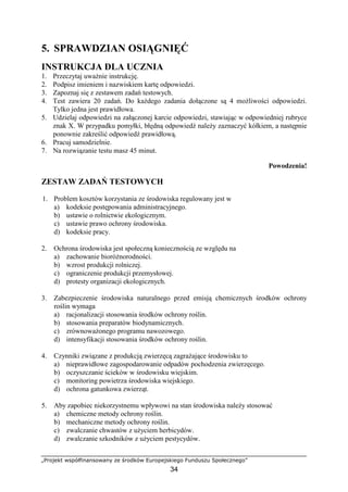 „Projekt współfinansowany ze środków Europejskiego Funduszu Społecznego”
34
5. SPRAWDZIAN OSIĄGNIĘĆ
INSTRUKCJA DLA UCZNIA
1. Przeczytaj uwaŜnie instrukcję.
2. Podpisz imieniem i nazwiskiem kartę odpowiedzi.
3. Zapoznaj się z zestawem zadań testowych.
4. Test zawiera 20 zadań. Do kaŜdego zadania dołączone są 4 moŜliwości odpowiedzi.
Tylko jedna jest prawidłowa.
5. Udzielaj odpowiedzi na załączonej karcie odpowiedzi, stawiając w odpowiedniej rubryce
znak X. W przypadku pomyłki, błędną odpowiedź naleŜy zaznaczyć kółkiem, a następnie
ponownie zakreślić odpowiedź prawidłową.
6. Pracuj samodzielnie.
7. Na rozwiązanie testu masz 45 minut.
Powodzenia!
ZESTAW ZADAŃ TESTOWYCH
1. Problem kosztów korzystania ze środowiska regulowany jest w
a) kodeksie postępowania administracyjnego.
b) ustawie o rolnictwie ekologicznym.
c) ustawie prawo ochrony środowiska.
d) kodeksie pracy.
2. Ochrona środowiska jest społeczną koniecznością ze względu na
a) zachowanie bioróŜnorodności.
b) wzrost produkcji rolniczej.
c) ograniczenie produkcji przemysłowej.
d) protesty organizacji ekologicznych.
3. Zabezpieczenie środowiska naturalnego przed emisją chemicznych środków ochrony
roślin wymaga
a) racjonalizacji stosowania środków ochrony roślin.
b) stosowania preparatów biodynamicznych.
c) zrównowaŜonego programu nawozowego.
d) intensyfikacji stosowania środków ochrony roślin.
4. Czynniki związane z produkcją zwierzęcą zagraŜające środowisku to
a) nieprawidłowe zagospodarowanie odpadów pochodzenia zwierzęcego.
b) oczyszczanie ścieków w środowisku wiejskim.
c) monitoring powietrza środowiska wiejskiego.
d) ochrona gatunkowa zwierząt.
5. Aby zapobiec niekorzystnemu wpływowi na stan środowiska naleŜy stosować
a) chemiczne metody ochrony roślin.
b) mechaniczne metody ochrony roślin.
c) zwalczanie chwastów z uŜyciem herbicydów.
d) zwalczanie szkodników z uŜyciem pestycydów.
 