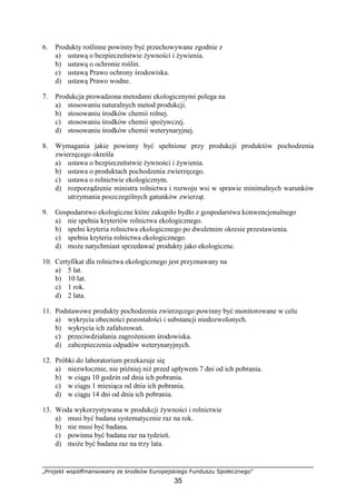 „Projekt współfinansowany ze środków Europejskiego Funduszu Społecznego”
35
6. Produkty roślinne powinny być przechowywane zgodnie z
a) ustawą o bezpieczeństwie Ŝywności i Ŝywienia.
b) ustawą o ochronie roślin.
c) ustawą Prawo ochrony środowiska.
d) ustawą Prawo wodne.
7. Produkcja prowadzona metodami ekologicznymi polega na
a) stosowaniu naturalnych metod produkcji.
b) stosowaniu środków chemii rolnej.
c) stosowaniu środków chemii spoŜywczej.
d) stosowaniu środków chemii weterynaryjnej.
8. Wymagania jakie powinny być spełnione przy produkcji produktów pochodzenia
zwierzęcego określa
a) ustawa o bezpieczeństwie Ŝywności i Ŝywienia.
b) ustawa o produktach pochodzenia zwierzęcego.
c) ustawa o rolnictwie ekologicznym.
d) rozporządzenie ministra rolnictwa i rozwoju wsi w sprawie minimalnych warunków
utrzymania poszczególnych gatunków zwierząt.
9. Gospodarstwo ekologiczne które zakupiło bydło z gospodarstwa konwencjonalnego
a) nie spełnia kryteriów rolnictwa ekologicznego.
b) spełni kryteria rolnictwa ekologicznego po dwuletnim okresie przestawienia.
c) spełnia kryteria rolnictwa ekologicznego.
d) moŜe natychmiast sprzedawać produkty jako ekologiczne.
10. Certyfikat dla rolnictwa ekologicznego jest przyznawany na
a) 5 lat.
b) 10 lat.
c) 1 rok.
d) 2 lata.
11. Podstawowe produkty pochodzenia zwierzęcego powinny być monitorowane w celu
a) wykrycia obecności pozostałości i substancji niedozwolonych.
b) wykrycia ich zafałszowań.
c) przeciwdziałania zagroŜeniom środowiska.
d) zabezpieczenia odpadów weterynaryjnych.
12. Próbki do laboratorium przekazuje się
a) niezwłocznie, nie później niŜ przed upływem 7 dni od ich pobrania.
b) w ciągu 10 godzin od dnia ich pobrania.
c) w ciągu 1 miesiąca od dnia ich pobrania.
d) w ciągu 14 dni od dnia ich pobrania.
13. Woda wykorzystywana w produkcji Ŝywności i rolnictwie
a) musi być badana systematycznie raz na rok.
b) nie musi być badana.
c) powinna być badana raz na tydzień.
d) moŜe być badana raz na trzy lata.
 