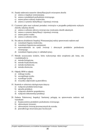 „Projekt współfinansowany ze środków Europejskiego Funduszu Społecznego”
36
14. Zasady nadawania numerów identyfikacyjnych zwierzętom określa
a) ustawa o inspekcji weterynaryjnej.
b) ustawa o produktach pochodzenia zwierzęcego.
c) ustawa prawo ochrony środowiska.
d) ustawa o systemie identyfikacji i rejestracji zwierząt.
15. Czynności jakie musi wykonać posiadacz zwierzęcia w przypadku podejrzenia wykrycia
choroby zakaźnej określa
a) ustawa o ochronie zdrowia zwierząt oraz zwalczaniu chorób zakaźnych.
b) ustawa o systemie identyfikacji i rejestracji zwierząt.
c) ustawa prawo wodne.
d) ustawa o ochronie roślin.
16. Do zakresu działalności Inspekcji Weterynaryjnej naleŜy sprawowanie nadzoru nad
a) warunkami higieny środowiska.
b) warunkami higieniczno-sanitarnymi.
c) wprowadzeniem na rynek zwierząt i ubocznych produktów pochodzenia
zwierzęcego.
d) warunkami higieny pracy w zakładach pracy.
17. Metoda oczyszczania ścieków, która wykorzystuje takie urządzenia jak: kraty, sita
i rozdrabniarki to
a) metoda biologiczna.
b) metoda fizykochemiczna.
c) metoda mechaniczna.
d) metoda chemiczna.
18. Odpady SRM to odpady
a) niskiego ryzyka.
b) szczególnego ryzyka.
c) wysokiego ryzyka.
d) wszystkie odpowiedzi są prawidłowe.
19. Kontrola w rolnictwie ekologicznym dotyczy
a) wyłącznie produktu końcowego.
b) sposobu produkcji.
c) wyłącznie obiektów gospodarstwa.
d) wyłącznie dokumentacji produkcji.
20. Zadania Państwowej Inspekcji Sanitarnej polegają na sprawowaniu nadzoru nad
warunkami
a) bezpieczeństwa produktów pochodzenia zwierzęcego.
b) zdrowotnymi Ŝywności.
c) zdrowotnymi zwierząt przeznaczonych do rozrodu.
d) prawidłowego stosowania pasz leczniczych
 