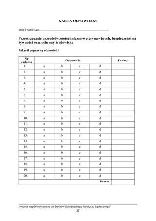 „Projekt współfinansowany ze środków Europejskiego Funduszu Społecznego”
37
KARTA ODPOWIEDZI
Imię i nazwisko..........................................................................................
Przestrzeganie przepisów zootechniczno-weterynaryjnych, bezpieczeństwa
Ŝywności oraz ochrony środowiska
Zakreśl poprawną odpowiedź.
Nr
zadania
Odpowiedź Punkty
1. a b c d
2. a b c d
3. a b c d
4. a b c d
5. a b c d
6. a b c d
7. a b c d
8. a b c d
9. a b c d
10. a b c d
11. a b c d
12. a b c d
13. a b c d
14. a b c d
15. a b c d
16. a b c d
17. a b c d
18. a b c d
19. a b c d
20. a b c d
Razem:
 
