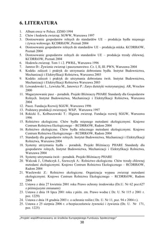 „Projekt współfinansowany ze środków Europejskiego Funduszu Społecznego”
38
6. LITERATURA
1. Album owce w Polsce. ZZHO 1994
2. Chów i hodowla zwierząt. SGWW, Warszawa 1997
3. Dostosowanie gospodarstw rolnych do standardów UE – produkcja bydła mięsnego
i Ŝywca wołowego. KCDRRiOW, Poznań 2004
4. Dostosowanie gospodarstw rolnych do standardów UE – produkcja mleka. KCDRRiOW,
Poznań 2004
5. Dostosowanie gospodarstw rolnych do standardów UE – produkcja trzody chlewnej.
KCDRRiOW, Poznań 2004
6. Hodowla zwierząt. Tom 1 i 2. PWRiL, Warszawa 1996
7. Jamroz D.: śywienie zwierząt i paszoznawstwo. Cz. I, II, III. PWN, Warszawa 2004
8. Kodeks zaleceń i praktyk do utrzymania dobrostanu bydła. Instytut Budownictwa,
Mechanizacji i Elektryfikacji Rolnictwa, Warszawa 2003
9. Kodeks zaleceń i praktyk do utrzymania dobrostanu świń. Instytut Budownictwa,
Mechanizacji i Elektryfikacji Rolnictwa Warszawa 2003
10. Lewandowski L., Lewicka M., Janowicz P.: Zarys dietetyki weterynaryjnej. AR, Wrocław
2000
11. Magazynowanie pasz – poradnik. Projekt Bliźniaczy PHARE Standardy dla Gospodarstw
Rolnych. Instytut Budownictwa, Mechanizacji i Elektryfikacji Rolnictwa, Warszawa
2004
12. Pasze. Fundacja Rozwój SGGW, Warszawa 1996
13. Podstawy produkcji zwierzęcej. WSiP, Warszawa 1997
14. Rokicki E., Kolbuszowski T.: Higiena zwierząt. Fundacja rozwój SGGW, Warszawa
1996
15. Rolnictwo ekologiczne. Chów bydła mięsnego metodami ekologicznymi. Krajowe
Centrum Rolnictwa Ekologicznego – RCDRRiOW, Radom 2004
16. Rolnictwo ekologiczne. Chów bydła mlecznego metodami ekologicznymi. Krajowe
Centrum Rolnictwa Ekologicznego – RCDRRiOW, Radom 2004
17. Standardy dla gospodarstw rolnych. Instytut Budownictwa, Mechanizacji i Elektryfikacji
Rolnictwa, Warszawa 2004
18. Systemy utrzymania bydła – poradnik. Projekt Bliźniaczy PHARE Standardy dla
gospodarstw rolnych, Instytut Budownictwa, Mechanizacji i Elektryfikacji Rolnictwa,
Warszawa 2004
19. Systemy utrzymania świń – poradnik. Projekt Bliźniaczy PHARE
20. Walczak J., Urbańczyk J., Szewczyk A.: Rolnictwo ekologiczne. Chów trzody chlewnej
metodami ekologicznymi. Krajowe Centrum Rolnictwa Ekologicznego – RCDRRiOW,
Radom 2004
21. Wasilewski Z.: Rolnictwo ekologiczne. Organizacja wypasu zwierząt metodami
ekologicznymi. Krajowe Centrum Rolnictwa Ekologicznego – RCDRRiOW, Radom
2004
22. Ustawa z dnia 27 kwietnia 2001 roku Prawo ochrony środowiska (Dz.U. Nr 62 poz.627
z późniejszymi zmianami)
23. Ustawa z dnia 18 lipca 2001 roku z późn. zm. Prawo wodne ( Dz. U. Nr 115 z 2001 r.
poz. 1229)
24. Ustawa z dnia 18 grudnia 2003 r. o ochronie roślin ( Dz. U. Nr 11, poz. 94 z 2004 r.).
25. Ustawa z 25 sierpnia 2006 r. o bezpieczeństwie Ŝywności i Ŝywienia (Dz. U. Nr 171,
poz. 1225)
 