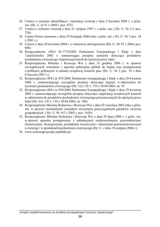 „Projekt współfinansowany ze środków Europejskiego Funduszu Społecznego”
39
26. Ustawa o systemie identyfikacji i rejestracji zwierząt z dnia 2 kwietnia 2004 r. z późn.
zm. (Dz. U. nr 91 z 2004 r. poz. 872)
27. Ustawa o ochronie zwierząt z dnia 21 sierpnia 1997 r. z późn. zm. ( Dz. U. Nr 111 poz.
724)
28. Ustawa Prawo atomowe z dnia 29 listopada 2000 roku z późn. zm. ( Dz. U. Nr 3 poz. 18
z 2001 r.)
29. Ustawa z dnia 20 kwietnia 2004 r. o rolnictwie ekologicznym (Dz. U. Nr 93 z 2004, poz.
898)
30. Rozporządzenie (WE) Nr 1774/2002 Parlamentu Europejskiego i Rady z dnia
3 października 2002 r. ustanawiające przepisy sanitarne dotyczące produktów
pochodzenia zwierzęcego nieprzeznaczonych do spoŜycia przez ludzi.
31. Rozporządzenie Ministra i Rozwoju Wsi z dnia 14 grudnia 2006 r. w sprawie
szczegółowych warunków i sposobu pobierania próbek do badań oraz postępowania
z próbkami pobranymi w ramach urzędowej kontroli pasz (Dz. U. Nr 2 poz. 14 z dnia
8 stycznia 2007 r.)
32. Rozporządzenia (WE) nr 853/2004 Parlamentu Europejskiego i Rady z dnia 29 kwietnia
2004 r. ustanawiającego szczególne przepisy dotyczące higieny w odniesieniu do
Ŝywności pochodzenia zwierzęcego (Dz. Urz. UE L 139 z 30.04.2004, str. 55
33. Rozporządzenia (WE) nr 854/2004 Parlamentu Europejskiego i Rady z dnia 29 kwietnia
2004 r. ustanawiającego szczególne przepisy dotyczące organizacji urzędowych kontroli
w odniesieniu do produktów pochodzenia zwierzęcego przeznaczonych do spoŜycia przez
ludzi (Dz. Urz. UE L 139 z 30.04.2004, str. 206)
34. Rozporządzenie Ministra Rolnictwa i Rozwoju Wsi z dnia 02 września 2003 roku z późn.
zm. w sprawie minimalnych warunków utrzymania poszczególnych gatunków zwierząt
gospodarskich ( Dz. U. Nr 167 z 2003 r. poz. 1629)
35. Rozporządzenie Ministra Rolnictwa i Rozwoju Wsi z dnia 28 lipca 2006 r. z późn. zm.
w sprawie sposobu postępowania z substancjami niedozwolonymi, pozostałościami
chemicznymi, biologicznymi, produktami leczniczymi i skaŜeniami promieniotwórczymi
u zwierząt i w produktach pochodzenia zwierzęcego (Dz. U. z dnia 18 sierpnia 2006 r.).
36. www.ochronaprzyrody.republika.pl
 