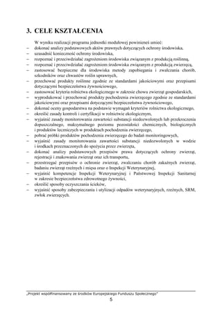 „Projekt współfinansowany ze środków Europejskiego Funduszu Społecznego”
5
3. CELE KSZTAŁCENIA
W wyniku realizacji programu jednostki modułowej powinieneś umieć:
− dokonać analizy podstawowych aktów prawnych dotyczących ochrony środowiska,
− uzasadnić konieczność ochrony środowiska,
− rozpoznać i przeciwdziałać zagroŜeniom środowiska związanym z produkcją roślinną,
− rozpoznać i przeciwdziałać zagroŜeniom środowiska związanym z produkcją zwierzęcą,
− zastosować bezpieczne dla środowiska metody zapobiegania i zwalczania chorób,
szkodników oraz chwastów roślin uprawnych,
− przechować produkty roślinne zgodnie ze standardami jakościowymi oraz przepisami
dotyczącymi bezpieczeństwa Ŝywnościowego,
− zastosować kryteria rolnictwa ekologicznego w zakresie chowu zwierząt gospodarskich,
− wyprodukować i przechować produkty pochodzenia zwierzęcego zgodnie ze standardami
jakościowymi oraz przepisami dotyczącymi bezpieczeństwa Ŝywnościowego,
− dokonać oceny gospodarstwa na podstawie wymagań kryteriów rolnictwa ekologicznego,
− określić zasady kontroli i certyfikacji w rolnictwie ekologicznym,
− wyjaśnić zasady monitorowania zawartości substancji niedozwolonych lub przekroczenia
dopuszczalnego, maksymalnego poziomu pozostałości chemicznych, biologicznych
i produktów leczniczych w produktach pochodzenia zwierzęcego,
− pobrać próbki produktów pochodzenia zwierzęcego do badań monitoringowych,
− wyjaśnić zasady monitorowania zawartości substancji niedozwolonych w wodzie
i środkach przeznaczonych do spoŜycia przez zwierzęta,
− dokonać analizy podstawowych przepisów prawa dotyczących ochrony zwierząt,
rejestracji i znakowania zwierząt oraz ich transportu,
− przestrzegać przepisów o ochronie zwierząt, zwalczaniu chorób zakaźnych zwierząt,
badaniu zwierząt rzeźnych i mięsa oraz o Inspekcji Weterynaryjnej,
− wyjaśnić kompetencje Inspekcji Weterynaryjnej i Państwowej Inspekcji Sanitarnej
w zakresie bezpieczeństwa zdrowotnego Ŝywności,
− określić sposoby oczyszczania ścieków,
− wyjaśnić sposoby zabezpieczania i utylizacji odpadów weterynaryjnych, rzeźnych, SRM,
zwłok zwierzęcych.
 