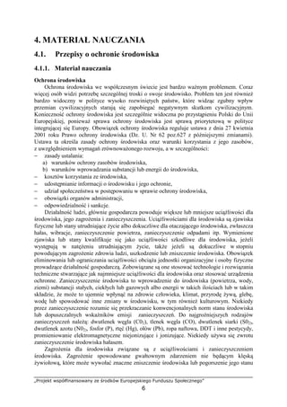 „Projekt współfinansowany ze środków Europejskiego Funduszu Społecznego”
6
4. MATERIAŁ NAUCZANIA
4.1. Przepisy o ochronie środowiska
4.1.1. Materiał nauczania
Ochrona środowiska
Ochrona środowiska we współczesnym świecie jest bardzo waŜnym problemem. Coraz
więcej osób widzi potrzebę szczególnej troski o swoje środowisko. Problem ten jest równieŜ
bardzo widoczny w polityce wysoko rozwiniętych państw, które widząc zgubny wpływ
przemian cywilizacyjnych starają się zapobiegać negatywnym skutkom cywilizacyjnym.
Konieczność ochrony środowiska jest szczególnie widoczna po przystąpieniu Polski do Unii
Europejskiej, poniewaŜ sprawa ochrony środowiska jest sprawą priorytetową w polityce
integrującej się Europy. Obowiązek ochrony środowiska reguluje ustawa z dnia 27 kwietnia
2001 roku Prawo ochrony środowiska (Dz. U. Nr 62 poz.627 z późniejszymi zmianami).
Ustawa ta określa zasady ochrony środowiska oraz warunki korzystania z jego zasobów,
z uwzględnieniem wymagań zrównowaŜonego rozwoju, a w szczególności:
− zasady ustalania:
a) warunków ochrony zasobów środowiska,
b) warunków wprowadzania substancji lub energii do środowiska,
− kosztów korzystania ze środowiska,
− udostępnianie informacji o środowisku i jego ochronie,
− udział społeczeństwa w postępowaniu w sprawie ochrony środowiska,
− obowiązki organów administracji,
− odpowiedzialność i sankcje.
Działalność ludzi, głównie gospodarcza powoduje większe lub mniejsze uciąŜliwości dla
środowiska, jego zagroŜenia i zanieczyszczenia. UciąŜliwościami dla środowiska są zjawiska
fizyczne lub stany utrudniające Ŝycie albo dokuczliwe dla otaczającego środowiska, zwłaszcza
hałas, wibracje, zanieczyszczenie powietrza, zanieczyszczenie odpadami itp. Wymienione
zjawiska lub stany kwalifikuje się jako uciąŜliwości szkodliwe dla środowiska, jeŜeli
występują w natęŜeniu utrudniającym Ŝycie, takŜe jeŜeli są dokuczliwe w stopniu
powodującym zagroŜenie zdrowia ludzi, uszkodzenie lub zniszczenie środowiska. Obowiązek
eliminowania lub ograniczania uciąŜliwości obciąŜa jednostki organizacyjne i osoby fizyczne
prowadzące działalność gospodarczą. Zobowiązane są one stosować technologie i rozwiązania
techniczne stwarzające jak najmniejsze uciąŜliwości dla środowiska oraz stosować urządzenia
ochronne. Zanieczyszczenie środowiska to wprowadzenie do środowiska (powietrza, wody,
ziemi) substancji stałych, ciekłych lub gazowych albo energii w takich ilościach lub w takim
składzie, Ŝe moŜe to ujemnie wpłynąć na zdrowie człowieka, klimat, przyrodę Ŝywą, glebę,
wodę lub spowodować inne zmiany w środowisku, w tym równieŜ kulturowym. Niekiedy
przez zanieczyszczenie rozumie się przekraczanie konwencjonalnych norm stanu środowiska
lub dopuszczalnych wskaźników emisji zanieczyszczeń. Do najgroźniejszych rodzajów
zanieczyszczeń naleŜą: dwutlenek węgla (C02), tlenek węgla (CO), dwutlenek siarki (S02),
dwutlenek azotu (N02), fosfor (P), rtęć (Hg), ołów (Pb), ropa naftowa, DDT i inne pestycydy,
promieniowanie elektromagnetyczne niejonizujące i jonizujące. Niekiedy uŜywa się zwrotu
zanieczyszczenie środowiska hałasem.
ZagroŜenia dla środowiska związane są z uciąŜliwościami i zanieczyszczeniem
środowiska. ZagroŜenie spowodowane gwałtownym zdarzeniem nie będącym klęską
Ŝywiołową, które moŜe wywołać znaczne zniszczenie środowiska lub pogorszenie jego stanu
 
