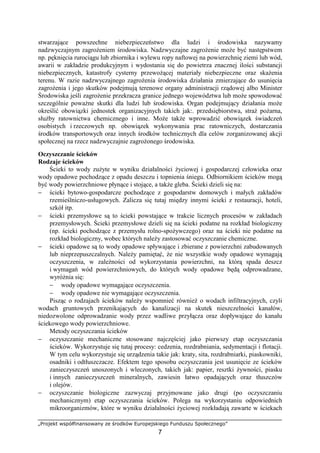 „Projekt współfinansowany ze środków Europejskiego Funduszu Społecznego”
7
stwarzające powszechne niebezpieczeństwo dla ludzi i środowiska nazywamy
nadzwyczajnym zagroŜeniem środowiska. Nadzwyczajne zagroŜenie moŜe być następstwem
np. pęknięcia rurociągu lub zbiornika i wylewu ropy naftowej na powierzchnię ziemi lub wód,
awarii w zakładzie produkcyjnym i wydostania się do powietrza znacznej ilości substancji
niebezpiecznych, katastrofy cysterny przewoŜącej materiały niebezpieczne oraz skaŜenia
terenu. W razie nadzwyczajnego zagroŜenia środowiska działania zmierzające do usunięcia
zagroŜenia i jego skutków podejmują terenowe organy administracji rządowej albo Minister
Środowiska jeśli zagroŜenie przekracza granice jednego województwa lub moŜe spowodować
szczególnie powaŜne skutki dla ludzi lub środowiska. Organ podejmujący działania moŜe
określić obowiązki jednostek organizacyjnych takich jak:. przedsiębiorstwa, straŜ poŜarna,
słuŜby ratownictwa chemicznego i inne. MoŜe takŜe wprowadzić obowiązek świadczeń
osobistych i rzeczowych np. obowiązek wykonywania prac ratowniczych, dostarczania
środków transportowych oraz innych środków technicznych dla celów zorganizowanej akcji
społecznej na rzecz nadzwyczajnie zagroŜonego środowiska.
Oczyszczanie ścieków
Rodzaje ścieków
Ścieki to wody zuŜyte w wyniku działalności Ŝyciowej i gospodarczej człowieka oraz
wody opadowe pochodzące z opadu deszczu i topnienia śniegu. Odbiornikiem ścieków mogą
być wody powierzchniowe płynące i stojące, a takŜe gleba. Ścieki dzieli się na:
− ścieki bytowo-gospodarcze pochodzące z gospodarstw domowych i małych zakładów
rzemieślniczo-usługowych. Zalicza się tutaj między innymi ścieki z restauracji, hoteli,
szkół itp.
− ścieki przemysłowe są to ścieki powstające w trakcie licznych procesów w zakładach
przemysłowych. Ścieki przemysłowe dzieli się na ścieki podatne na rozkład biologiczny
(np. ścieki pochodzące z przemysłu rolno-spoŜywczego) oraz na ścieki nie podatne na
rozkład biologiczny, wobec których naleŜy zastosować oczyszczanie chemiczne.
− ścieki opadowe są to wody opadowe spływające i zbierane z powierzchni zabudowanych
lub nieprzepuszczalnych. NaleŜy pamiętać, Ŝe nie wszystkie wody opadowe wymagają
oczyszczenia, w zaleŜności od wykorzystania powierzchni, na którą spada deszcz
i wymagań wód powierzchniowych, do których wody opadowe będą odprowadzane,
wyróŜnia się:
− wody opadowe wymagające oczyszczenia.
− wody opadowe nie wymagające oczyszczenia.
Pisząc o rodzajach ścieków naleŜy wspomnieć równieŜ o wodach infiltracyjnych, czyli
wodach gruntowych przenikających do kanalizacji na skutek nieszczelności kanałów,
niedozwolone odprowadzanie wody przez wadliwe przyłącza oraz dopływające do kanału
ściekowego wody powierzchniowe.
Metody oczyszczania ścieków
− oczyszczanie mechaniczne stosowane najczęściej jako pierwszy etap oczyszczania
ścieków. Wykorzystuje się tutaj procesy: cedzenia, rozdrabniania, sedymentacji i flotacji.
W tym celu wykorzystuje się urządzenia takie jak: kraty, sita, rozdrabniarki, piaskowniki,
osadniki i odtłuszczacze. Efektem tego sposobu oczyszczania jest usunięcie ze ścieków
zanieczyszczeń unoszonych i wleczonych, takich jak: papier, resztki Ŝywności, piasku
i innych zanieczyszczeń mineralnych, zawiesin łatwo opadających oraz tłuszczów
i olejów.
− oczyszczanie biologiczne zazwyczaj przyjmowane jako drugi (po oczyszczaniu
mechanicznym) etap oczyszczania ścieków. Polega na wykorzystaniu odpowiednich
mikroorganizmów, które w wyniku działalności Ŝyciowej rozkładają zawarte w ściekach
 