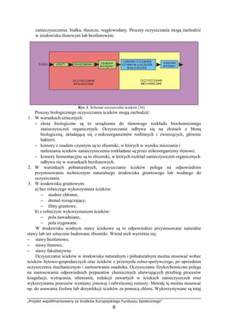 „Projekt współfinansowany ze środków Europejskiego Funduszu Społecznego”
8
zanieczyszczenia: białka, tłuszcze, węglowodany. Procesy oczyszczania mogą zachodzić
w środowisku tlenowym lub beztlenowym.
Rys. 1. Schemat oczyszczalni ścieków [36]
Procesy biologicznego oczyszczania ścieków mogą zachodzić:
1. W warunkach sztucznych:
− złoŜa biologiczne są to urządzenia do tlenowego rozkładu biochemicznego
zanieczyszczeń organicznych. Oczyszczanie odbywa się na złoŜach z błoną
biologiczną, składającą się z mikroorganizmów roślinnych i zwierzęcych, głównie
bakterii.
− komory z osadem czynnym są to zbiorniki, w których w wyniku mieszania i
natleniania ścieków zanieczyszczenia rozkładane są przez mikroorganizmy tlenowe.
− komory fermentacyjne są to zbiorniki, w których rozkład zanieczyszczeń organicznych
odbywa się w warunkach beztlenowych.
2. W warunkach półnaturalnych, oczyszczanie ścieków polega na odpowiednim
przystosowaniu technicznym naturalnego środowiska gruntowego lub wodnego do
oczyszczania.
3. W środowisku gruntowym:
a) bez rolniczego wykorzystania ścieków:
− studnie chłonne,
− drenaŜ rozsączający,
− filtry gruntowe.
b) z rolniczym wykorzystaniem ścieków:
− pola nawadniane,
− pola irygowane.
W środowisku wodnym stawy ściekowe są to odpowiednio przystosowane naturalne
stawy lub teŜ sztucznie budowane zbiorniki. Wśród nich wyróŜnia się:
− stawy beztlenowe,
− stawy tlenowe,
− stawy fakultatywne.
Oczyszczanie ścieków w środowisku naturalnym i półnaturalnym moŜna stosować wobec
ścieków bytowo-gospodarczych oraz ścieków z przemysłu rolno-spoŜywczego, po uprzednim
oczyszczeniu mechanicznym i zastosowaniu osadnika. Oczyszczanie fizykochemiczne polega
na zastosowaniu odpowiednich preparatów chemicznych ułatwiających przebieg procesów
koagulacji, wytrącania, utleniania, redukcji zawartych w ściekach zanieczyszczeń oraz
wykorzystaniu procesów wymiany jonowej i odwróconej osmozy. Metodę tę moŜna stosować
np. do usuwania fosforu lub dezynfekcji ścieków za pomocą chloru. Wykorzystywane są tutaj
 