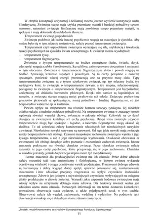 „Projekt współfinansowany ze środków Europejskiego Funduszu Społecznego”
11
W obrębie konstytucji ordynarnej i delikatnej moŜna jeszcze wyróŜnić konstytucje suchą
i limfatyczną. Zwierzęta suche mają szybką przemianę materii i bardziej pobudliwy system
nerwowy, natomiast zwierzęta limfatyczne mają zwolnione tempo przemiany materii, są
spokojne i mają skłonność do odkładania tłuszczu.
Temperament zwierząt gospodarskich
Zwierzęta podobnie jak ludzie inaczej psychicznie reagują na otaczające je zjawiska. Aby
moŜna było się w tym zakresie zorientować, naleŜy poznać temperament zwierzęcia.
Temperament czyli usposobienie zwierzęcia wyraŜające się siłą, szybkością i trwałością
reakcji psychicznych na zjawiska świata zewnętrznego. U zwierząt moŜna wyodrębnić:
− temperament Ŝywy,
− temperament flegmatyczny.
Zwierzęta o Ŝywym temperamencie na bodźce zewnętrzne (hałas, światło, dotyk,
uderzenie) reagują szybko i krótkotrwale. Są ruchliwe, zainteresowane otoczeniem i zmianami
w tym otoczeniu. Zwierzęta o temperamencie flegmatycznym słabo i powoli reagują na
bodźce. Sprawiają wraŜenie ospałych i powolnych. Są to cechy poŜądane u zwierząt
opasanych, poniewaŜ więcej energii przeznaczają one na przyrost masy ciała. Typy
temperamentalne związane są z typem uŜytkowym zwierząt, np. typ mleczny bydła, typ
wyścigowy koni, to zwierzęta o temperamencie Ŝywym, a typ mięsny, mleczno-mięsny,
pociągowy to zwierzęta o temperamencie flegmatycznym. Temperament jest bezpośrednio
uzaleŜniony od działania hormonów płciowych. Dzięki nim samice są łagodniejsze od
samców, a zwierzęta starsze reagują mniej gwałtownie niŜ młode. Zwierzęta pozbawione
gruczołów płciowych są spokojniejsze, mniej pobudliwe i bardziej flegmatyczne, co jest
bezpośrednio widoczne np. u kastratów.
Pewien wpływ na temperament ma równieŜ hormon tarczycy tyroksyna. Jej niedobór
osłabia reakcje, a nadmiar zwiększa pobudliwość. Na temperament zwierząt w znaczący sposób
wpływają równieŜ warunki chowu, zwłaszcza w zakresie obsługi. Człowiek na co dzień
obcujący ze zwierzętami kształtuje ich cechy psychiczne. Dzięki temu zwierzęta o Ŝywym
temperamencie mogą być spokojne i łagodne, a zwierzęta flegmatyczne mogą okazać się
złośliwe. To od człowieka zaleŜy kształtowanie właściwych lub niewłaściwych nawyków
u zwierząt. Niewłaściwe nawyki nazywane są narowami. Od tego jakie nawyki mają zwierzęta
zaleŜy bezpieczeństwo ich obsługi. Czasami niespokojne zachowanie zwierzęcia wynika z jego
Ŝywego temperamentu, a nie z jego niewłaściwego wychowania. O sukcesie obcowania ze
zwierzętami ich obsługi decyduje dobre poznanie i zrozumienie zachowań zwierzęcia. Istotne
znaczenie praktyczne ma równieŜ charakter zwierząt. Przez charakter zwierzęcia naleŜy
rozumieć te jego cechy psychiczne, które przejawiają się w jego zachowaniu. Charakter
w zasadzie jest stały, jednak do pewnego stopnia moŜe być modyfikowany.
Istotne znaczenie dla produkcyjności zwierząt ma ich zdrowie. Przez dobre zdrowie
naleŜy rozumieć taki stan anatomiczny i fizjologiczny, w którym zwierzę wykazuje
oczekiwaną witalność i osiąga oczekiwane wyniki produkcyjne. Przejawami dobrego zdrowia
są harmonijny i dobry wygląd, dobry apetyt, sprawne poruszanie się, zainteresowanie
otoczeniem i inne właściwe przejawy reagowania na wpływ czynników środowiska
zewnętrznego. Zdrowie jest jednym z najwaŜniejszych czynników wpływających na osiągane
efekty produkcyjne w chowie zwierząt. Warunki jakie zapewnia hodowca zwierzętom mają
istotny wpływ na utrzymanie dobrego stanu zdrowia. Dla hodowcy równieŜ waŜna jest
właściwa ocena stanu zdrowia. Pierwszych informacji na ten temat dostarcza kierunkowo
prowadzona obserwacja stada zwierząt, a takŜe pojedynczych sztuk w tym stadzie.
Obserwować naleŜy ich wygląd, zachowanie, wydaliny i wydzieliny. Na podstawie tych
obserwacji wnioskuje się o aktualnym stanie zdrowia zwierzęcia.
 