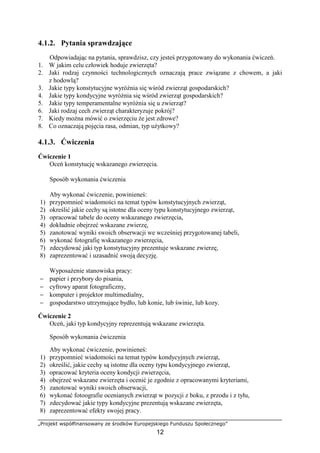 „Projekt współfinansowany ze środków Europejskiego Funduszu Społecznego”
12
4.1.2. Pytania sprawdzające
Odpowiadając na pytania, sprawdzisz, czy jesteś przygotowany do wykonania ćwiczeń.
1. W jakim celu człowiek hoduje zwierzęta?
2. Jaki rodzaj czynności technologicznych oznaczają prace związane z chowem, a jaki
z hodowlą?
3. Jakie typy konstytucyjne wyróŜnia się wśród zwierząt gospodarskich?
4. Jakie typy kondycyjne wyróŜnia się wśród zwierząt gospodarskich?
5. Jakie typy temperamentalne wyróŜnia się u zwierząt?
6. Jaki rodzaj cech zwierząt charakteryzuje pokrój?
7. Kiedy moŜna mówić o zwierzęciu Ŝe jest zdrowe?
8. Co oznaczają pojęcia rasa, odmian, typ uŜytkowy?
4.1.3. Ćwiczenia
Ćwiczenie 1
Oceń konstytucję wskazanego zwierzęcia.
Sposób wykonania ćwiczenia
Aby wykonać ćwiczenie, powinieneś:
1) przypomnieć wiadomości na temat typów konstytucyjnych zwierząt,
2) określić jakie cechy są istotne dla oceny typu konstytucyjnego zwierząt,
3) opracować tabele do oceny wskazanego zwierzęcia,
4) dokładnie obejrzeć wskazane zwierzę,
5) zanotować wyniki swoich obserwacji we wcześniej przygotowanej tabeli,
6) wykonać fotografię wskazanego zwierzęcia,
7) zdecydować jaki typ konstytucyjny prezentuje wskazane zwierzę,
8) zaprezentować i uzasadnić swoją decyzję.
WyposaŜenie stanowiska pracy:
− papier i przybory do pisania,
− cyfrowy aparat fotograficzny,
− komputer i projektor multimedialny,
− gospodarstwo utrzymujące bydło, lub konie, lub świnie, lub kozy.
Ćwiczenie 2
Oceń, jaki typ kondycyjny reprezentują wskazane zwierzęta.
Sposób wykonania ćwiczenia
Aby wykonać ćwiczenie, powinieneś:
1) przypomnieć wiadomości na temat typów kondycyjnych zwierząt,
2) określić, jakie cechy są istotne dla oceny typu kondycyjnego zwierząt,
3) opracować kryteria oceny kondycji zwierzęcia,
4) obejrzeć wskazane zwierzęta i ocenić je zgodnie z opracowanymi kryteriami,
5) zanotować wyniki swoich obserwacji,
6) wykonać fotoografie ocenianych zwierząt w pozycji z boku, z przodu i z tyłu,
7) zdecydować jakie typy kondycyjne prezentują wskazane zwierzęta,
8) zaprezentować efekty swojej pracy.
 