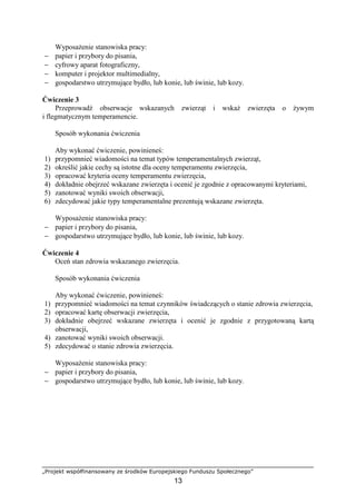 „Projekt współfinansowany ze środków Europejskiego Funduszu Społecznego”
13
WyposaŜenie stanowiska pracy:
− papier i przybory do pisania,
− cyfrowy aparat fotograficzny,
− komputer i projektor multimedialny,
− gospodarstwo utrzymujące bydło, lub konie, lub świnie, lub kozy.
Ćwiczenie 3
Przeprowadź obserwacje wskazanych zwierząt i wskaŜ zwierzęta o Ŝywym
i flegmatycznym temperamencie.
Sposób wykonania ćwiczenia
Aby wykonać ćwiczenie, powinieneś:
1) przypomnieć wiadomości na temat typów temperamentalnych zwierząt,
2) określić jakie cechy są istotne dla oceny temperamentu zwierzęcia,
3) opracować kryteria oceny temperamentu zwierzęcia,
4) dokładnie obejrzeć wskazane zwierzęta i ocenić je zgodnie z opracowanymi kryteriami,
5) zanotować wyniki swoich obserwacji,
6) zdecydować jakie typy temperamentalne prezentują wskazane zwierzęta.
WyposaŜenie stanowiska pracy:
− papier i przybory do pisania,
− gospodarstwo utrzymujące bydło, lub konie, lub świnie, lub kozy.
Ćwiczenie 4
Oceń stan zdrowia wskazanego zwierzęcia.
Sposób wykonania ćwiczenia
Aby wykonać ćwiczenie, powinieneś:
1) przypomnieć wiadomości na temat czynników świadczących o stanie zdrowia zwierzęcia,
2) opracować kartę obserwacji zwierzęcia,
3) dokładnie obejrzeć wskazane zwierzęta i ocenić je zgodnie z przygotowaną kartą
obserwacji,
4) zanotować wyniki swoich obserwacji.
5) zdecydować o stanie zdrowia zwierzęcia.
WyposaŜenie stanowiska pracy:
− papier i przybory do pisania,
− gospodarstwo utrzymujące bydło, lub konie, lub świnie, lub kozy.
 