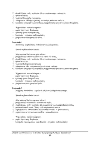 „Projekt współfinansowany ze środków Europejskiego Funduszu Społecznego”
19
2) określić jakie cechy są istotne dla prezentowanego zwierzęcia,
3) opisać te cechy,
4) wykonać fotografię zwierzęcia,
5) zdecydować jaki typ uŜytkowy prezentuje wskazane zwierzę,
6) uzasadnić swój sąd wykorzystując przygotowane opisy i wykonane fotografie.
WyposaŜenie stanowiska pracy:
− papier i przybory do pisania,
− cyfrowy aparat Fotograficzny,
− komputer i projektor multimedialny,
− gospodarstwo utrzymujące bydło.
Ćwiczenie 2
Rozpoznaj rasę bydła na podstawie wskazanej sztuki.
Sposób wykonania ćwiczenia
Aby wykonać ćwiczenie, powinieneś:
1) przypomnieć sobie wiadomości na temat ras bydła,
2) określić jakie cechy są istotne dla prezentowanego zwierzęcia,
3) opisać te cechy,
4) wykonać Fotografię zwierzęcia,
5) zdecydować jaką rasę prezentuje wskazane zwierzę,
6) uzasadnić swój sąd wykorzystując przygotowane opisy i wykonane fotografie.
WyposaŜenie stanowiska pracy:
− papier i przybory do pisania,
− cyfrowy aparat fotograficzny,
− komputer i projektor multimedialny,
− gospodarstwo utrzymujące bydło.
Ćwiczenie 3
Przygotuj zestawienie krzyŜówek uŜytkowych bydła mlecznego.
Sposób wykonania ćwiczenia
Aby wykonać ćwiczenie, powinieneś:
1) przypomnieć wiadomości na temat ras bydła,
2) określić jakie cechy są istotne dla osiągnięcia wysokiej produkcji mleka,
3) przeanalizować znane Ci rasy pod względem tych cech,
4) zaproponować odpowiednie modele krzyŜowania w tym kierunku,
5) zaprezentować opracowane modele z uzasadnieniem.
WyposaŜenie stanowiska pracy:
− papier i przybory do pisania,
− komputer z dostępem do sieci Internet i projektor multimedialny.
 