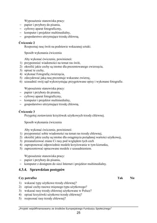 „Projekt współfinansowany ze środków Europejskiego Funduszu Społecznego”
25
WyposaŜenie stanowiska pracy:
− papier i przybory do pisania,
− cyfrowy aparat fotograficzny,
− komputer i projektor multimedialny,
− gospodarstwo utrzymujące trzodę chlewną.
Ćwiczenie 2
Rozpoznaj rasę świń na podstawie wskazanej sztuki.
Sposób wykonania ćwiczenia
Aby wykonać ćwiczenie, powinieneś:
1) przypomnieć wiadomości na temat ras świń,
2) określić jakie cechy są istotne dla prezentowanego zwierzęcia,
3) opisać te cechy,
4) wykonać Fotografię zwierzęcia,
5) zdecydować jaką rasę prezentuje wskazane zwierzę,
6) uzasadnić swój sąd wykorzystując przygotowane opisy i wykonane fotografie.
WyposaŜenie stanowiska pracy:
− papier i przybory do pisania,
− cyfrowy aparat fotograficzny,
− komputer i projektor multimedialny,
− gospodarstwo utrzymujące trzodę chlewną.
Ćwiczenie 3
Przygotuj zestawienie krzyŜówek uŜytkowych trzody chlewnej.
Sposób wykonania ćwiczenia
Aby wykonać ćwiczenie, powinieneś:
1) przypomnieć sobie wiadomości na temat ras trzody chlewnej,
2) określić jakie cechy są istotne dla osiągnięcia poŜądanej wartości uŜytkowej,
3) przeanalizować znane Ci rasy pod względem tych cech
4) zaproponować odpowiednie modele krzyŜowania w tym kierunku,
5) zaprezentować opracowane modele z uzasadnieniem.
WyposaŜenie stanowiska pracy:
− papier i przybory do pisania,
− komputer z dostępem do sieci Internet i projektor multimedialny.
4.3.4. Sprawdzian postępów
Czy potrafisz Tak Nie
1) wskazać typy uŜytkowe trzody chlewnej?
2) opisać cechy rasowe mięsnego typu uŜytkowego?
3) wskazać rasy trzody chlewnej uŜytkowane w Polsce?
4) opisać krzyŜówki uŜytkowe trzody chlewnej?
5) rozpoznać rasy trzody chlewnej?
 
